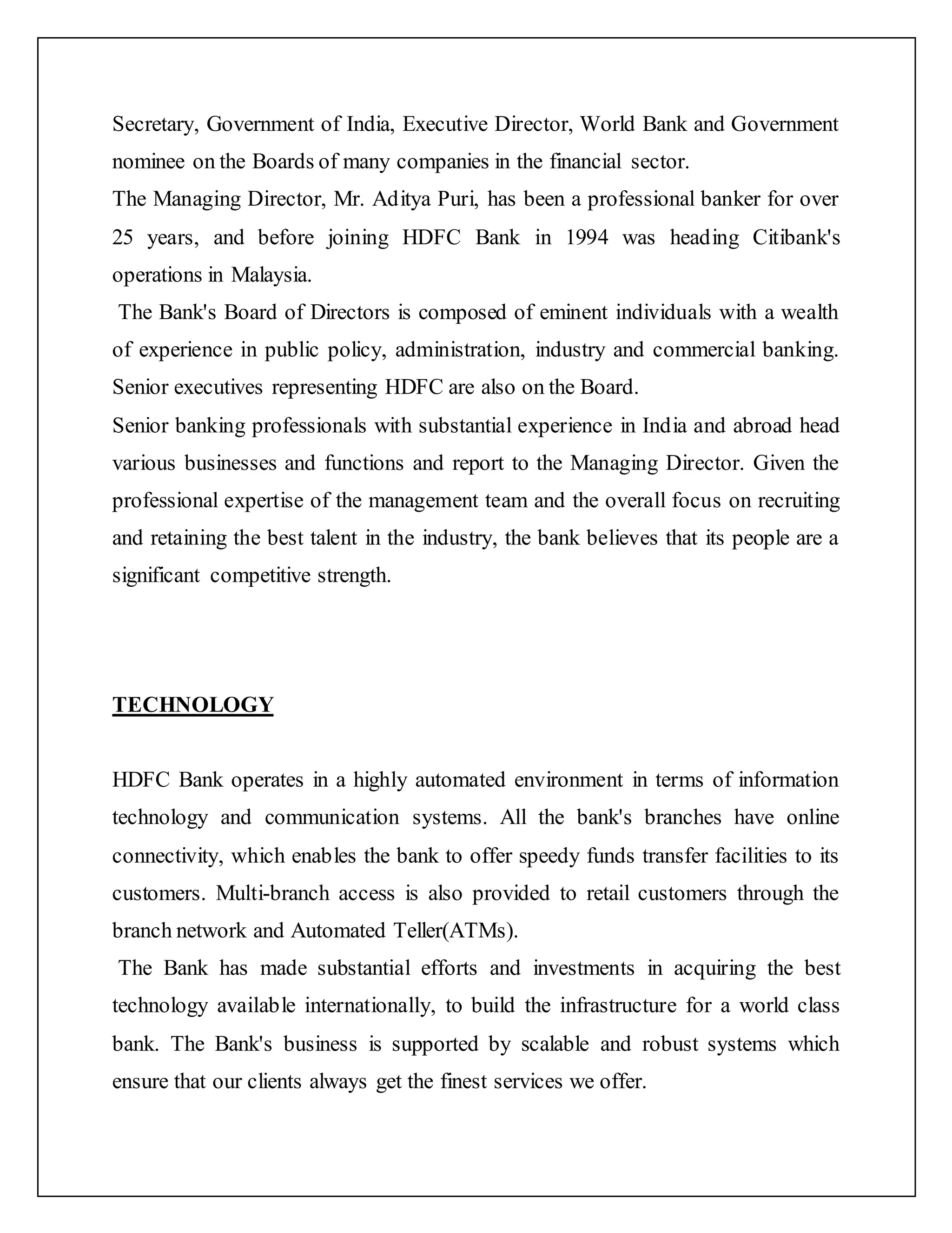 Secretary, Government of India, Executive Director, World Bank and Government
nominee on the Boards of many companies in the financial sector.
The Managing Director, Mr. Aditya Puri, has been a professional banker for over
25 years, and before joining HDFC Bank in 1994 was heading Citibank's
operations in Malaysia.
The Bank's Board of Directors is composed of eminent individuals with a wealth
of experience in public policy, administration, industry and commercial banking.
Senior executives representing HDFC are also on the Board.
Senior banking professionals with substantial experience in India and abroad head
various businesses and functions and report to the Managing Director. Given the
professional expertise of the management team and the overall focus on recruiting
and retaining the best talent in the industry, the bank believes that its people are a
significant competitive strength.
TECHNOLOGY
HDFC Bank operates in a highly automated environment in terms of information
technology and communication systems. All the bank's branches have online
connectivity, which enables the bank to offer speedy funds transfer facilities to its
customers. Multi-branch access is also provided to retail customers through the
branch network and Automated Teller(ATMs).
The Bank has made substantial efforts and investments in acquiring the best
technology available internationally, to build the infrastructure for a world class
bank. The Bank's business is supported by scalable and robust systems which
ensure that our clients always get the finest services we offer.
 