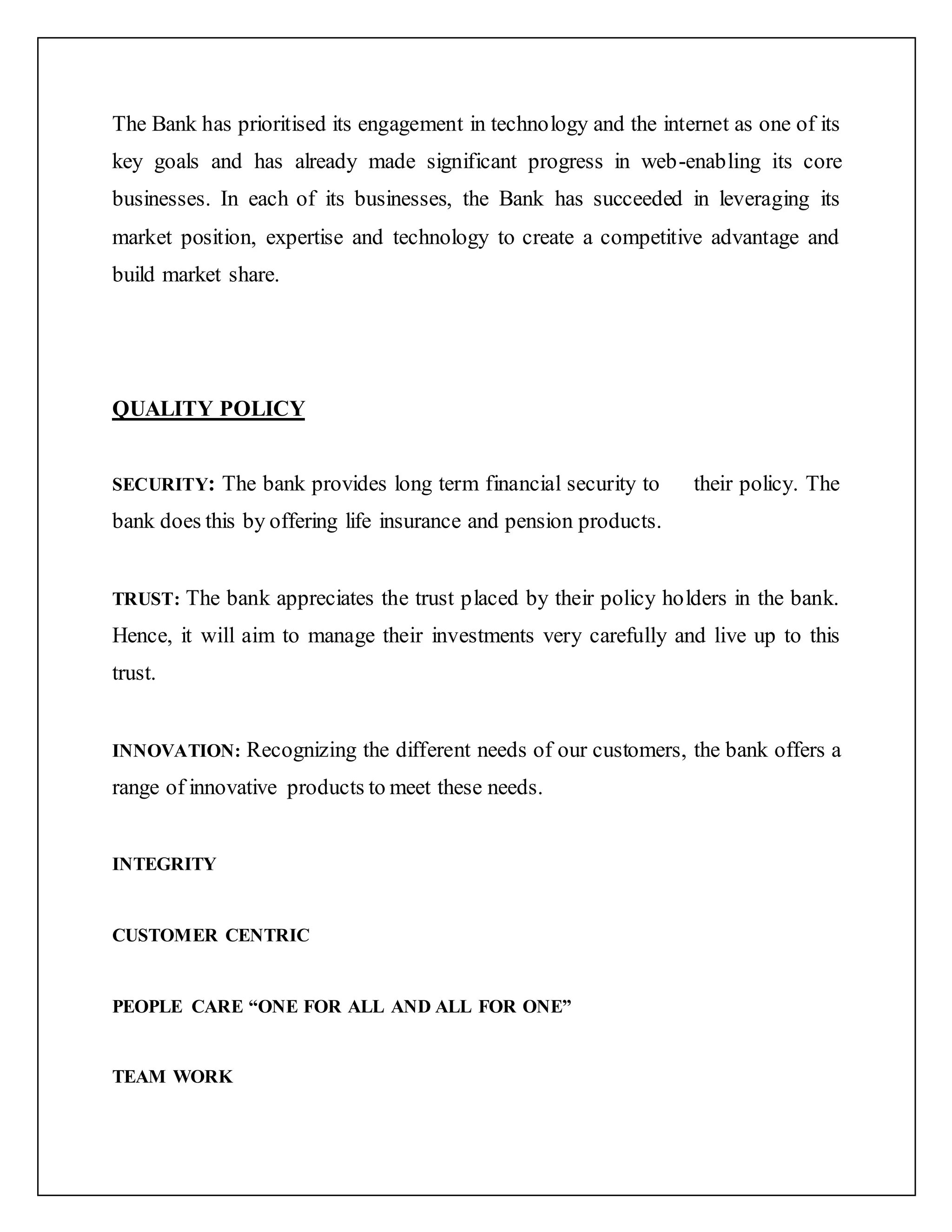 The Bank has prioritised its engagement in technology and the internet as one of its
key goals and has already made significant progress in web-enabling its core
businesses. In each of its businesses, the Bank has succeeded in leveraging its
market position, expertise and technology to create a competitive advantage and
build market share.
QUALITY POLICY
SECURITY: The bank provides long term financial security to their policy. The
bank does this by offering life insurance and pension products.
TRUST: The bank appreciates the trust placed by their policy holders in the bank.
Hence, it will aim to manage their investments very carefully and live up to this
trust.
INNOVATION: Recognizing the different needs of our customers, the bank offers a
range of innovative products to meet these needs.
INTEGRITY
CUSTOMER CENTRIC
PEOPLE CARE “ONE FOR ALL AND ALL FOR ONE”
TEAM WORK
 