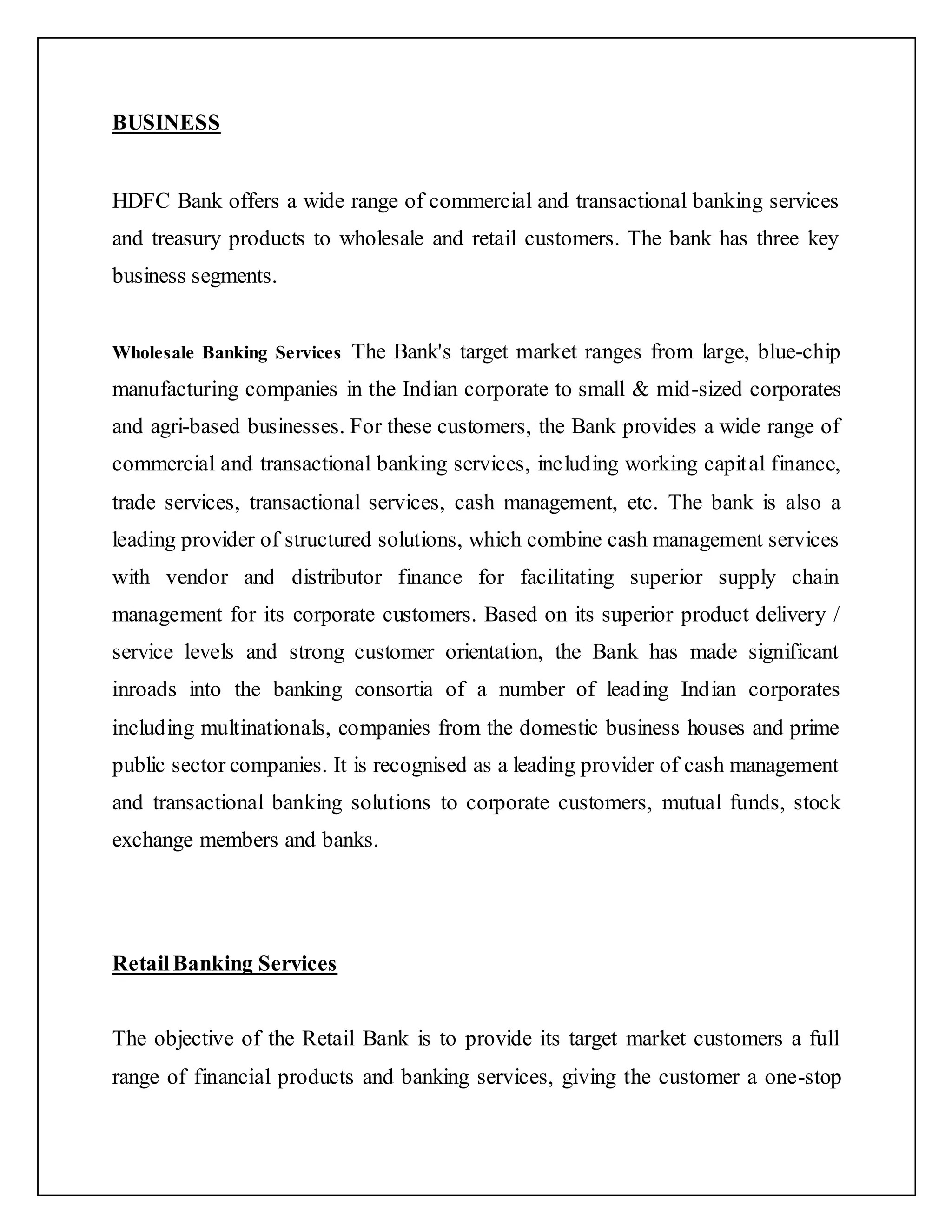 BUSINESS
HDFC Bank offers a wide range of commercial and transactional banking services
and treasury products to wholesale and retail customers. The bank has three key
business segments.
Wholesale Banking Services The Bank's target market ranges from large, blue-chip
manufacturing companies in the Indian corporate to small & mid-sized corporates
and agri-based businesses. For these customers, the Bank provides a wide range of
commercial and transactional banking services, including working capital finance,
trade services, transactional services, cash management, etc. The bank is also a
leading provider of structured solutions, which combine cash management services
with vendor and distributor finance for facilitating superior supply chain
management for its corporate customers. Based on its superior product delivery /
service levels and strong customer orientation, the Bank has made significant
inroads into the banking consortia of a number of leading Indian corporates
including multinationals, companies from the domestic business houses and prime
public sector companies. It is recognised as a leading provider of cash management
and transactional banking solutions to corporate customers, mutual funds, stock
exchange members and banks.
RetailBanking Services
The objective of the Retail Bank is to provide its target market customers a full
range of financial products and banking services, giving the customer a one-stop
 