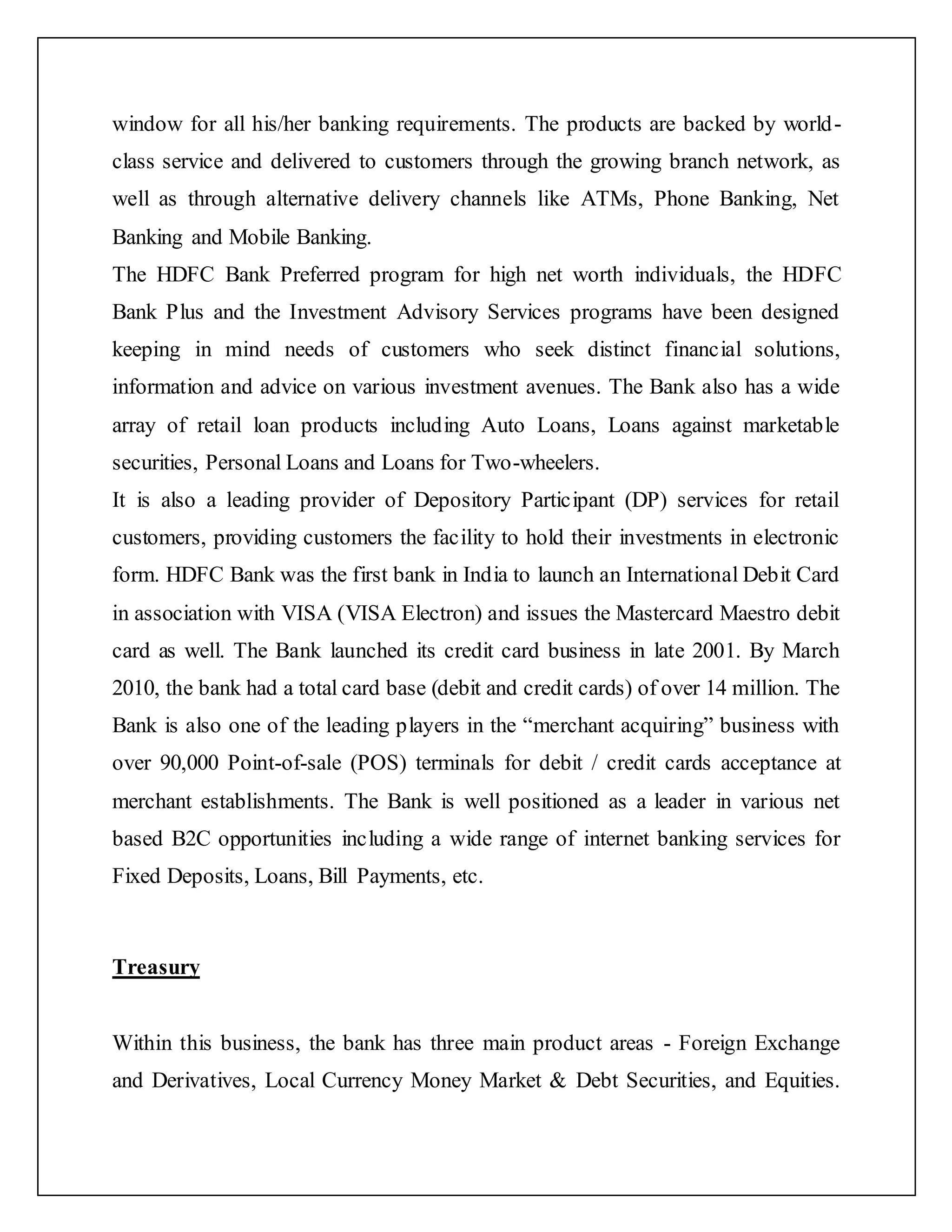 window for all his/her banking requirements. The products are backed by world-
class service and delivered to customers through the growing branch network, as
well as through alternative delivery channels like ATMs, Phone Banking, Net
Banking and Mobile Banking.
The HDFC Bank Preferred program for high net worth individuals, the HDFC
Bank Plus and the Investment Advisory Services programs have been designed
keeping in mind needs of customers who seek distinct financial solutions,
information and advice on various investment avenues. The Bank also has a wide
array of retail loan products including Auto Loans, Loans against marketable
securities, Personal Loans and Loans for Two-wheelers.
It is also a leading provider of Depository Participant (DP) services for retail
customers, providing customers the facility to hold their investments in electronic
form. HDFC Bank was the first bank in India to launch an International Debit Card
in association with VISA (VISA Electron) and issues the Mastercard Maestro debit
card as well. The Bank launched its credit card business in late 2001. By March
2010, the bank had a total card base (debit and credit cards) of over 14 million. The
Bank is also one of the leading players in the “merchant acquiring” business with
over 90,000 Point-of-sale (POS) terminals for debit / credit cards acceptance at
merchant establishments. The Bank is well positioned as a leader in various net
based B2C opportunities including a wide range of internet banking services for
Fixed Deposits, Loans, Bill Payments, etc.
Treasury
Within this business, the bank has three main product areas - Foreign Exchange
and Derivatives, Local Currency Money Market & Debt Securities, and Equities.
 