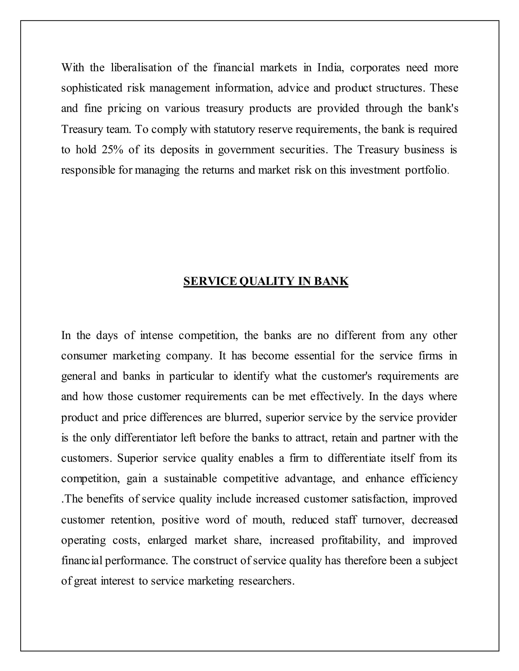 With the liberalisation of the financial markets in India, corporates need more
sophisticated risk management information, advice and product structures. These
and fine pricing on various treasury products are provided through the bank's
Treasury team. To comply with statutory reserve requirements, the bank is required
to hold 25% of its deposits in government securities. The Treasury business is
responsible for managing the returns and market risk on this investment portfolio.
SERVICE QUALITY IN BANK
In the days of intense competition, the banks are no different from any other
consumer marketing company. It has become essential for the service firms in
general and banks in particular to identify what the customer's requirements are
and how those customer requirements can be met effectively. In the days where
product and price differences are blurred, superior service by the service provider
is the only differentiator left before the banks to attract, retain and partner with the
customers. Superior service quality enables a firm to differentiate itself from its
competition, gain a sustainable competitive advantage, and enhance efficiency
.The benefits of service quality include increased customer satisfaction, improved
customer retention, positive word of mouth, reduced staff turnover, decreased
operating costs, enlarged market share, increased profitability, and improved
financial performance. The construct of service quality has therefore been a subject
of great interest to service marketing researchers.
 