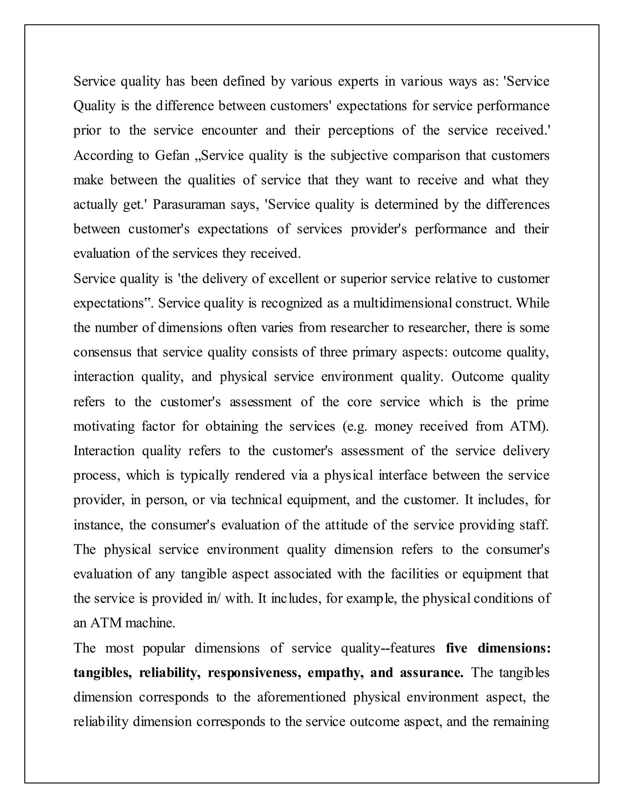 Service quality has been defined by various experts in various ways as: 'Service
Quality is the difference between customers' expectations for service performance
prior to the service encounter and their perceptions of the service received.'
According to Gefan „Service quality is the subjective comparison that customers
make between the qualities of service that they want to receive and what they
actually get.' Parasuraman says, 'Service quality is determined by the differences
between customer's expectations of services provider's performance and their
evaluation of the services they received.
Service quality is 'the delivery of excellent or superior service relative to customer
expectations‟. Service quality is recognized as a multidimensional construct. While
the number of dimensions often varies from researcher to researcher, there is some
consensus that service quality consists of three primary aspects: outcome quality,
interaction quality, and physical service environment quality. Outcome quality
refers to the customer's assessment of the core service which is the prime
motivating factor for obtaining the services (e.g. money received from ATM).
Interaction quality refers to the customer's assessment of the service delivery
process, which is typically rendered via a physical interface between the service
provider, in person, or via technical equipment, and the customer. It includes, for
instance, the consumer's evaluation of the attitude of the service providing staff.
The physical service environment quality dimension refers to the consumer's
evaluation of any tangible aspect associated with the facilities or equipment that
the service is provided in/ with. It includes, for example, the physical conditions of
an ATM machine.
The most popular dimensions of service quality--features five dimensions:
tangibles, reliability, responsiveness, empathy, and assurance. The tangibles
dimension corresponds to the aforementioned physical environment aspect, the
reliability dimension corresponds to the service outcome aspect, and the remaining
 