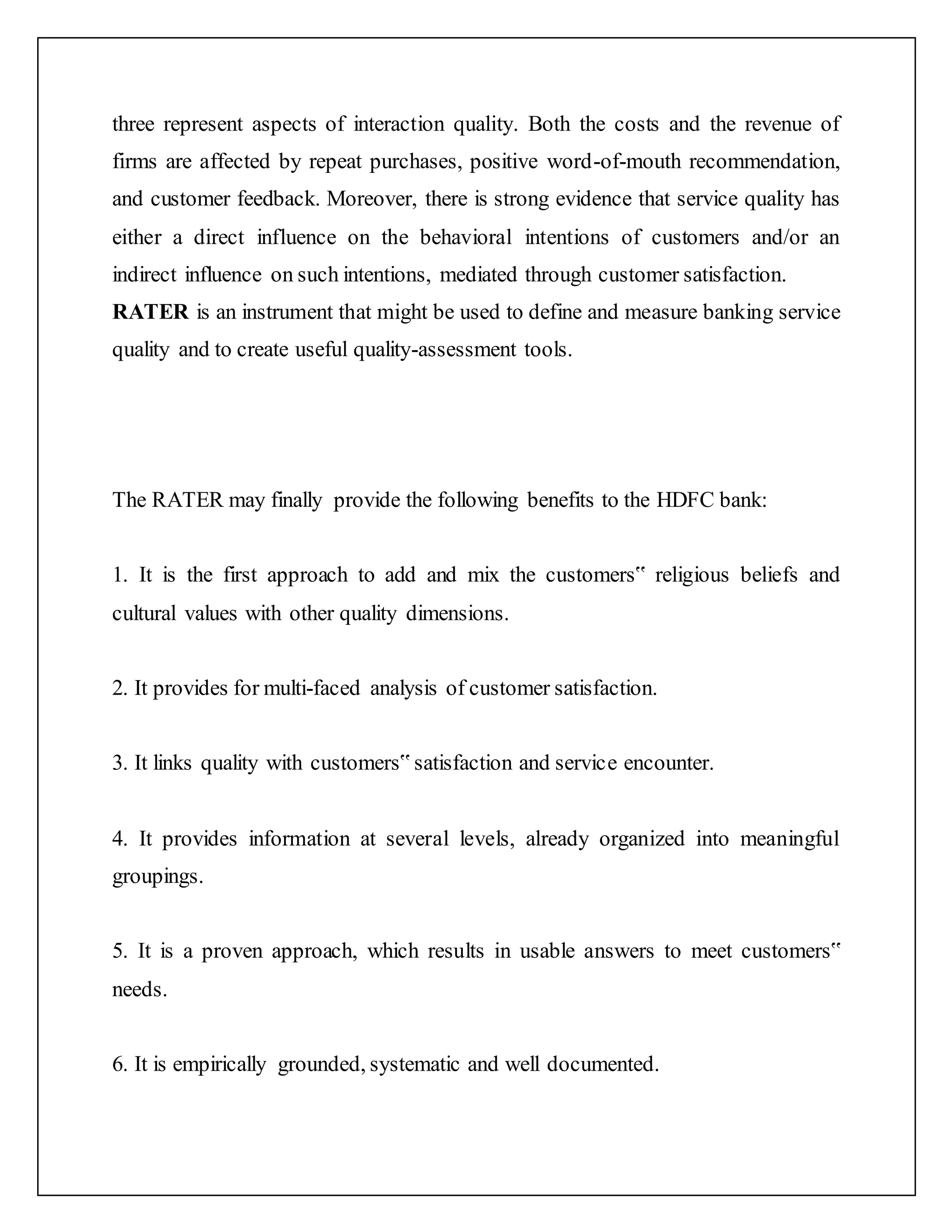 three represent aspects of interaction quality. Both the costs and the revenue of
firms are affected by repeat purchases, positive word-of-mouth recommendation,
and customer feedback. Moreover, there is strong evidence that service quality has
either a direct influence on the behavioral intentions of customers and/or an
indirect influence on such intentions, mediated through customer satisfaction.
RATER is an instrument that might be used to define and measure banking service
quality and to create useful quality-assessment tools.
The RATER may finally provide the following benefits to the HDFC bank:
1. It is the first approach to add and mix the customers‟ religious beliefs and
cultural values with other quality dimensions.
2. It provides for multi-faced analysis of customer satisfaction.
3. It links quality with customers‟ satisfaction and service encounter.
4. It provides information at several levels, already organized into meaningful
groupings.
5. It is a proven approach, which results in usable answers to meet customers‟
needs.
6. It is empirically grounded, systematic and well documented.
 