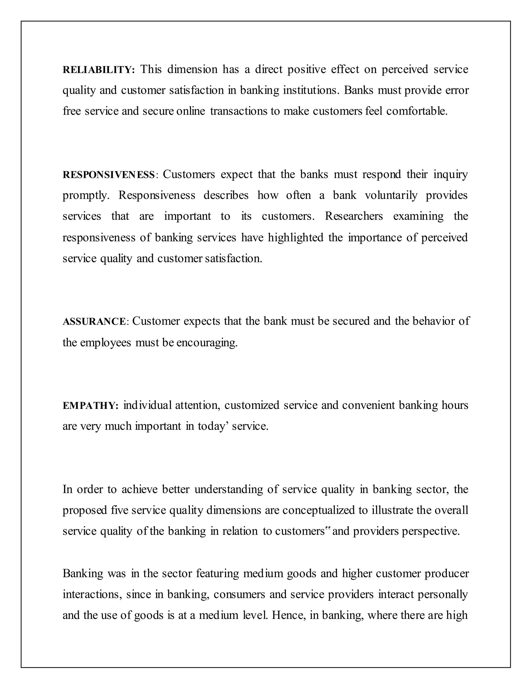 RELIABILITY: This dimension has a direct positive effect on perceived service
quality and customer satisfaction in banking institutions. Banks must provide error
free service and secure online transactions to make customers feel comfortable.
RESPONSIVENESS: Customers expect that the banks must respond their inquiry
promptly. Responsiveness describes how often a bank voluntarily provides
services that are important to its customers. Researchers examining the
responsiveness of banking services have highlighted the importance of perceived
service quality and customer satisfaction.
ASSURANCE: Customer expects that the bank must be secured and the behavior of
the employees must be encouraging.
EMPATHY: individual attention, customized service and convenient banking hours
are very much important in today’ service.
In order to achieve better understanding of service quality in banking sector, the
proposed five service quality dimensions are conceptualized to illustrate the overall
service quality of the banking in relation to customers‟and providers perspective.
Banking was in the sector featuring medium goods and higher customer producer
interactions, since in banking, consumers and service providers interact personally
and the use of goods is at a medium level. Hence, in banking, where there are high
 