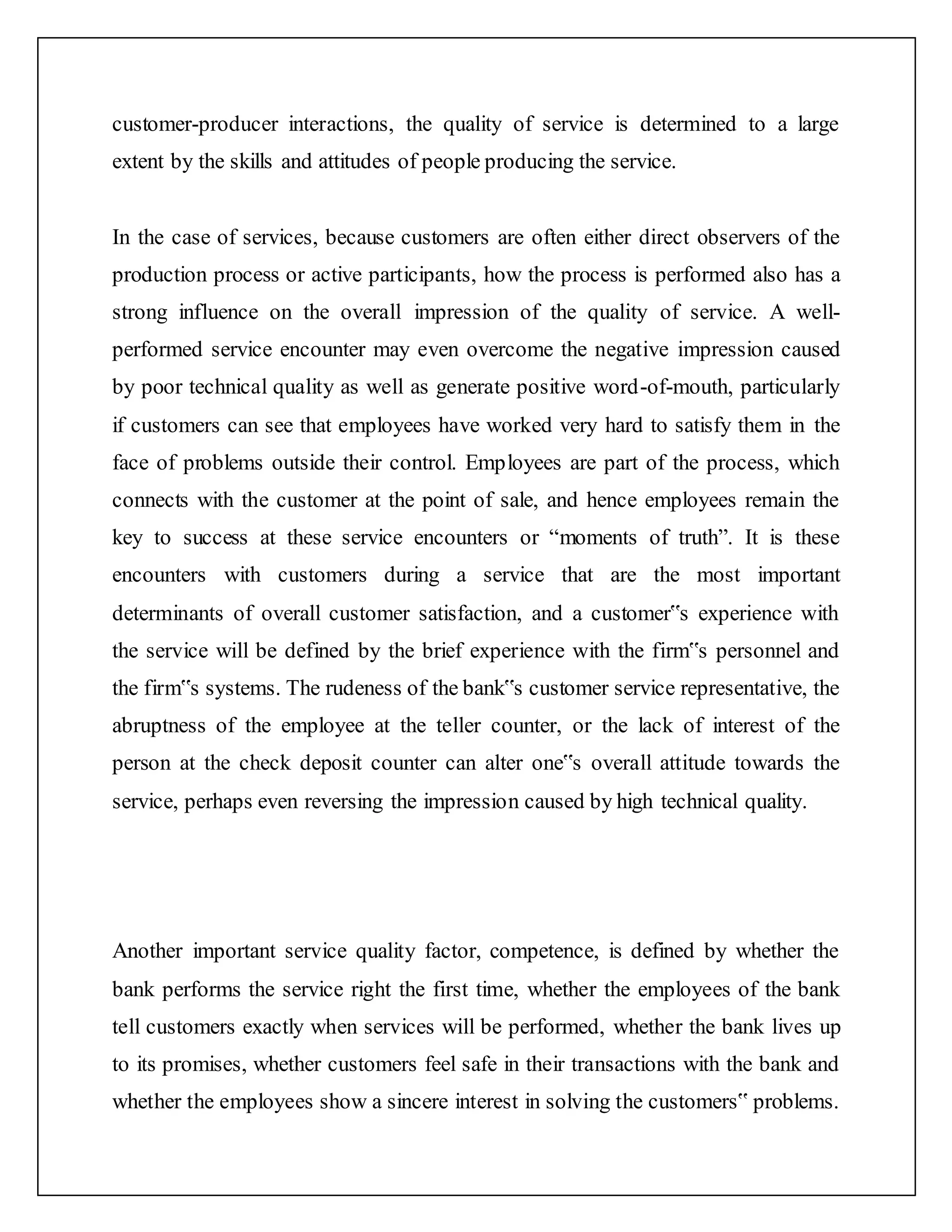 customer-producer interactions, the quality of service is determined to a large
extent by the skills and attitudes of people producing the service.
In the case of services, because customers are often either direct observers of the
production process or active participants, how the process is performed also has a
strong influence on the overall impression of the quality of service. A well-
performed service encounter may even overcome the negative impression caused
by poor technical quality as well as generate positive word-of-mouth, particularly
if customers can see that employees have worked very hard to satisfy them in the
face of problems outside their control. Employees are part of the process, which
connects with the customer at the point of sale, and hence employees remain the
key to success at these service encounters or “moments of truth”. It is these
encounters with customers during a service that are the most important
determinants of overall customer satisfaction, and a customer‟s experience with
the service will be defined by the brief experience with the firm‟s personnel and
the firm‟s systems. The rudeness of the bank‟s customer service representative, the
abruptness of the employee at the teller counter, or the lack of interest of the
person at the check deposit counter can alter one‟s overall attitude towards the
service, perhaps even reversing the impression caused by high technical quality.
Another important service quality factor, competence, is defined by whether the
bank performs the service right the first time, whether the employees of the bank
tell customers exactly when services will be performed, whether the bank lives up
to its promises, whether customers feel safe in their transactions with the bank and
whether the employees show a sincere interest in solving the customers‟ problems.
 