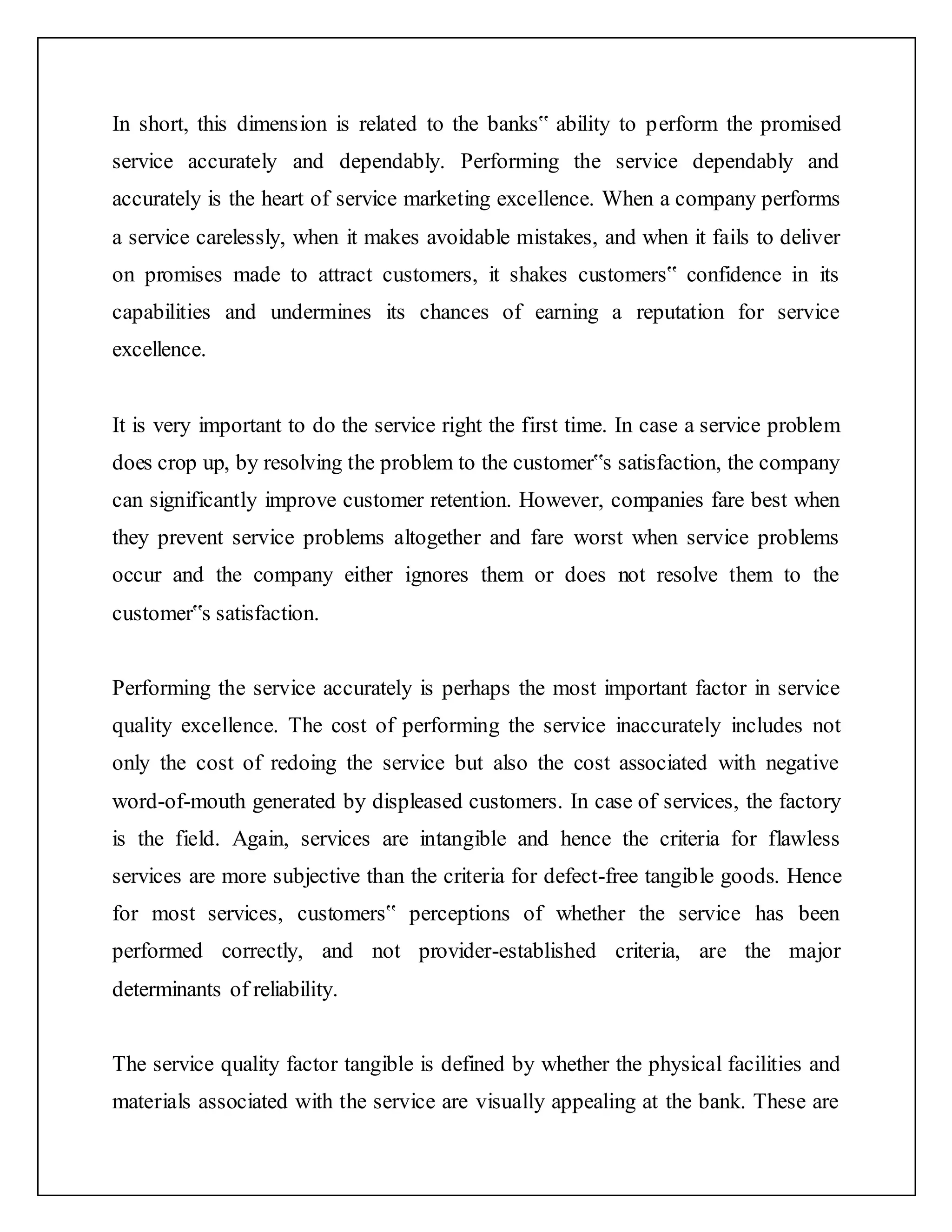In short, this dimension is related to the banks‟ ability to perform the promised
service accurately and dependably. Performing the service dependably and
accurately is the heart of service marketing excellence. When a company performs
a service carelessly, when it makes avoidable mistakes, and when it fails to deliver
on promises made to attract customers, it shakes customers‟ confidence in its
capabilities and undermines its chances of earning a reputation for service
excellence.
It is very important to do the service right the first time. In case a service problem
does crop up, by resolving the problem to the customer‟s satisfaction, the company
can significantly improve customer retention. However, companies fare best when
they prevent service problems altogether and fare worst when service problems
occur and the company either ignores them or does not resolve them to the
customer‟s satisfaction.
Performing the service accurately is perhaps the most important factor in service
quality excellence. The cost of performing the service inaccurately includes not
only the cost of redoing the service but also the cost associated with negative
word-of-mouth generated by displeased customers. In case of services, the factory
is the field. Again, services are intangible and hence the criteria for flawless
services are more subjective than the criteria for defect-free tangible goods. Hence
for most services, customers‟ perceptions of whether the service has been
performed correctly, and not provider-established criteria, are the major
determinants of reliability.
The service quality factor tangible is defined by whether the physical facilities and
materials associated with the service are visually appealing at the bank. These are
 