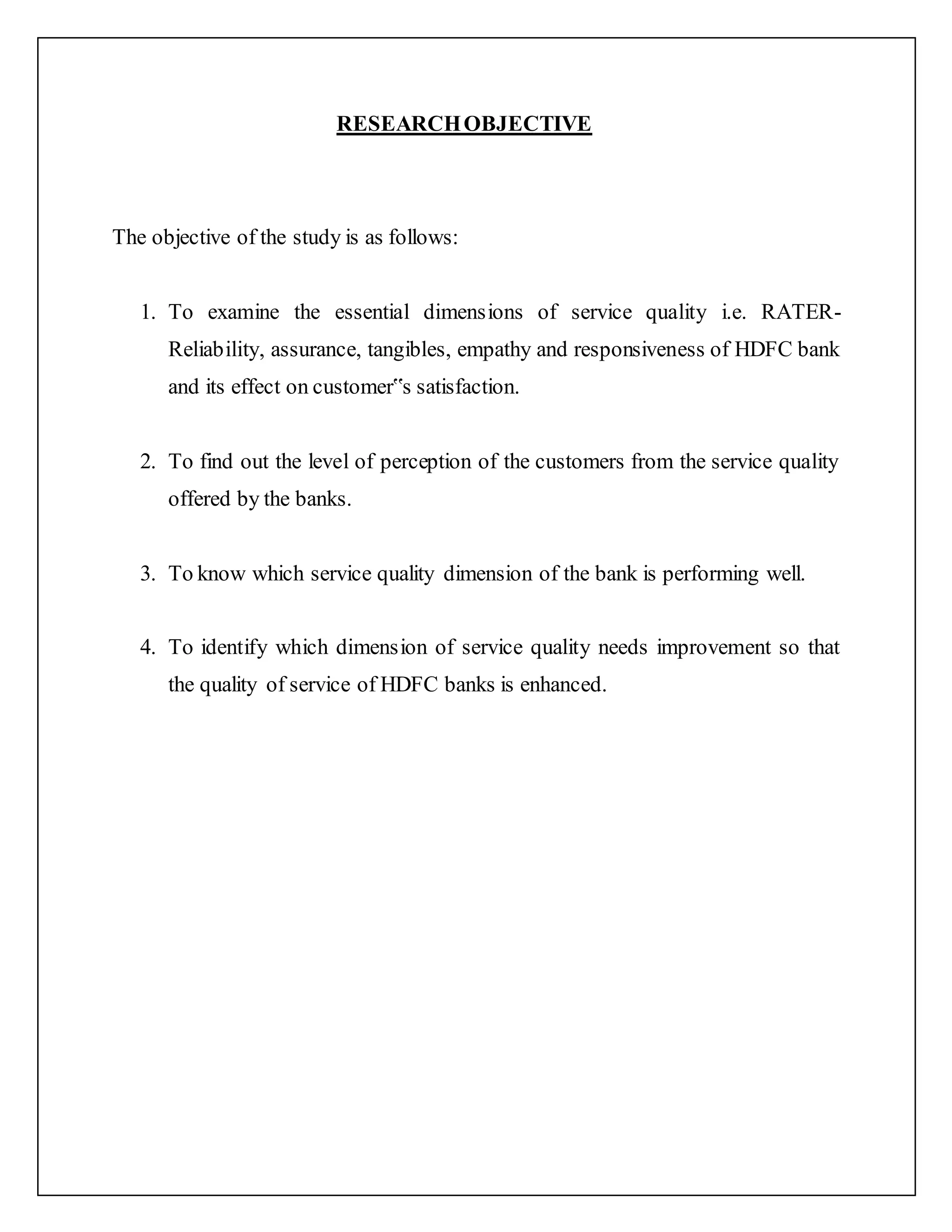 RESEARCHOBJECTIVE
The objective of the study is as follows:
1. To examine the essential dimensions of service quality i.e. RATER-
Reliability, assurance, tangibles, empathy and responsiveness of HDFC bank
and its effect on customer‟s satisfaction.
2. To find out the level of perception of the customers from the service quality
offered by the banks.
3. To know which service quality dimension of the bank is performing well.
4. To identify which dimension of service quality needs improvement so that
the quality of service of HDFC banks is enhanced.
 