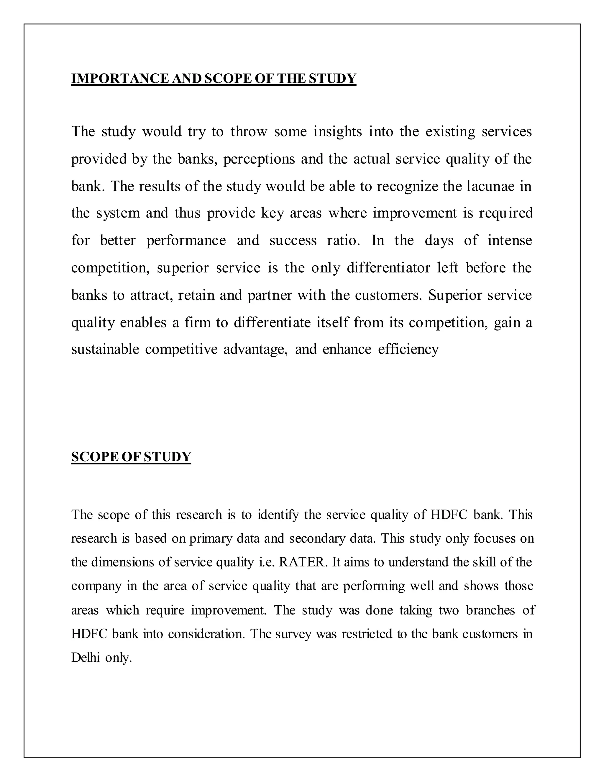 IMPORTANCE AND SCOPE OF THE STUDY
The study would try to throw some insights into the existing services
provided by the banks, perceptions and the actual service quality of the
bank. The results of the study would be able to recognize the lacunae in
the system and thus provide key areas where improvement is required
for better performance and success ratio. In the days of intense
competition, superior service is the only differentiator left before the
banks to attract, retain and partner with the customers. Superior service
quality enables a firm to differentiate itself from its competition, gain a
sustainable competitive advantage, and enhance efficiency
SCOPE OF STUDY
The scope of this research is to identify the service quality of HDFC bank. This
research is based on primary data and secondary data. This study only focuses on
the dimensions of service quality i.e. RATER. It aims to understand the skill of the
company in the area of service quality that are performing well and shows those
areas which require improvement. The study was done taking two branches of
HDFC bank into consideration. The survey was restricted to the bank customers in
Delhi only.
 