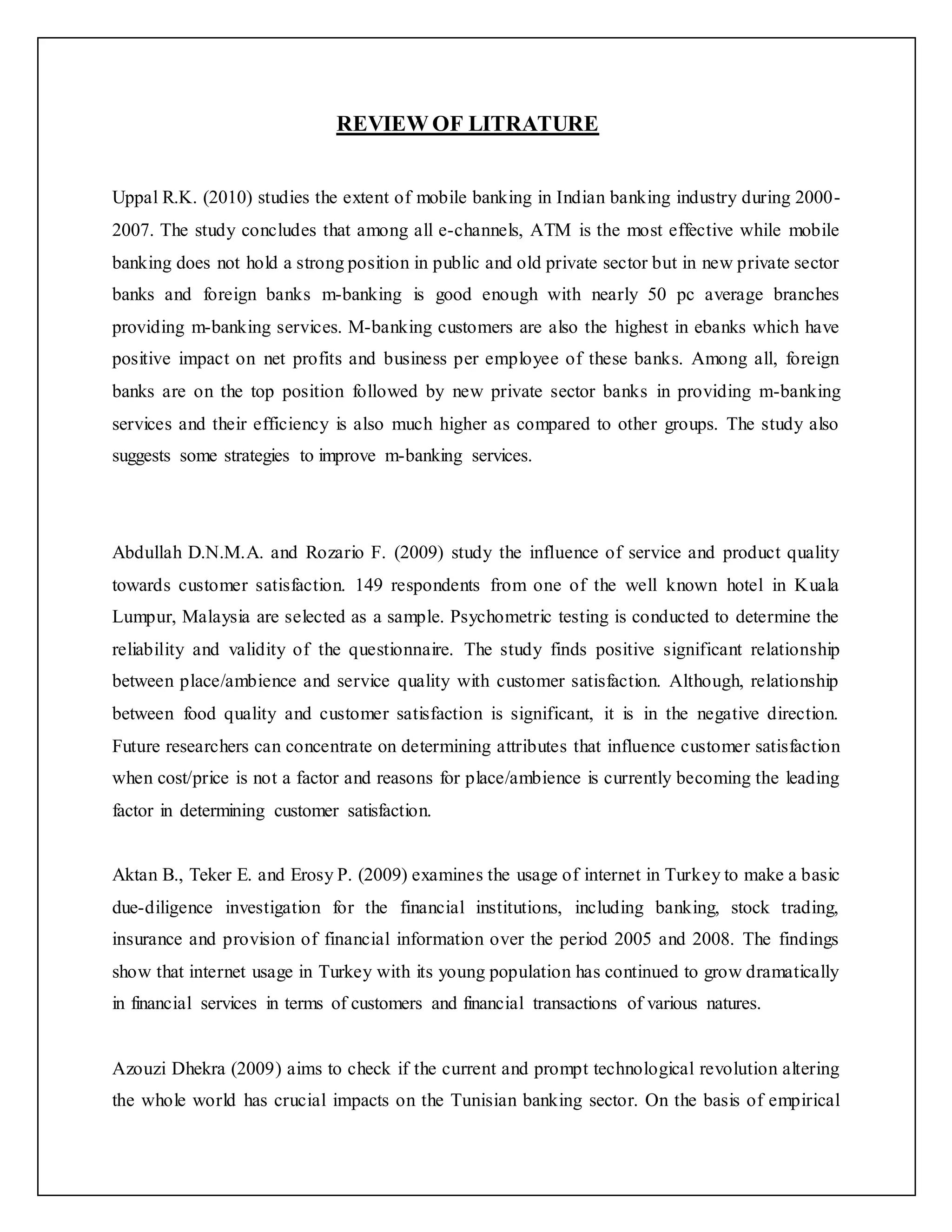 REVIEW OF LITRATURE
Uppal R.K. (2010) studies the extent of mobile banking in Indian banking industry during 2000-
2007. The study concludes that among all e-channels, ATM is the most effective while mobile
banking does not hold a strong position in public and old private sector but in new private sector
banks and foreign banks m-banking is good enough with nearly 50 pc average branches
providing m-banking services. M-banking customers are also the highest in ebanks which have
positive impact on net profits and business per employee of these banks. Among all, foreign
banks are on the top position followed by new private sector banks in providing m-banking
services and their efficiency is also much higher as compared to other groups. The study also
suggests some strategies to improve m-banking services.
Abdullah D.N.M.A. and Rozario F. (2009) study the influence of service and product quality
towards customer satisfaction. 149 respondents from one of the well known hotel in Kuala
Lumpur, Malaysia are selected as a sample. Psychometric testing is conducted to determine the
reliability and validity of the questionnaire. The study finds positive significant relationship
between place/ambience and service quality with customer satisfaction. Although, relationship
between food quality and customer satisfaction is significant, it is in the negative direction.
Future researchers can concentrate on determining attributes that influence customer satisfaction
when cost/price is not a factor and reasons for place/ambience is currently becoming the leading
factor in determining customer satisfaction.
Aktan B., Teker E. and Erosy P. (2009) examines the usage of internet in Turkey to make a basic
due-diligence investigation for the financial institutions, including banking, stock trading,
insurance and provision of financial information over the period 2005 and 2008. The findings
show that internet usage in Turkey with its young population has continued to grow dramatically
in financial services in terms of customers and financial transactions of various natures.
Azouzi Dhekra (2009) aims to check if the current and prompt technological revolution altering
the whole world has crucial impacts on the Tunisian banking sector. On the basis of empirical
 