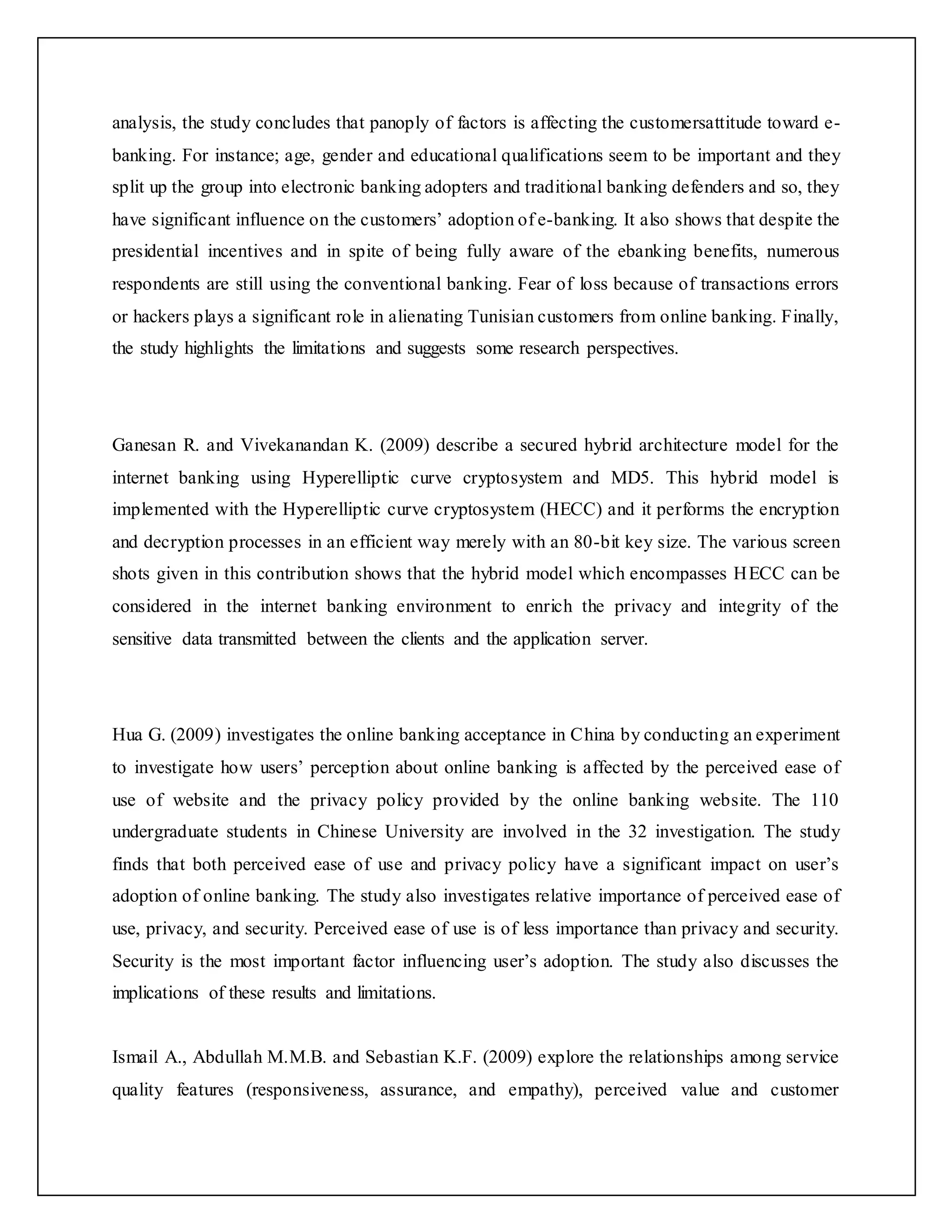 analysis, the study concludes that panoply of factors is affecting the customersattitude toward e-
banking. For instance; age, gender and educational qualifications seem to be important and they
split up the group into electronic banking adopters and traditional banking defenders and so, they
have significant influence on the customers’ adoption of e-banking. It also shows that despite the
presidential incentives and in spite of being fully aware of the ebanking benefits, numerous
respondents are still using the conventional banking. Fear of loss because of transactions errors
or hackers plays a significant role in alienating Tunisian customers from online banking. Finally,
the study highlights the limitations and suggests some research perspectives.
Ganesan R. and Vivekanandan K. (2009) describe a secured hybrid architecture model for the
internet banking using Hyperelliptic curve cryptosystem and MD5. This hybrid model is
implemented with the Hyperelliptic curve cryptosystem (HECC) and it performs the encryption
and decryption processes in an efficient way merely with an 80-bit key size. The various screen
shots given in this contribution shows that the hybrid model which encompasses HECC can be
considered in the internet banking environment to enrich the privacy and integrity of the
sensitive data transmitted between the clients and the application server.
Hua G. (2009) investigates the online banking acceptance in China by conducting an experiment
to investigate how users’ perception about online banking is affected by the perceived ease of
use of website and the privacy policy provided by the online banking website. The 110
undergraduate students in Chinese University are involved in the 32 investigation. The study
finds that both perceived ease of use and privacy policy have a significant impact on user’s
adoption of online banking. The study also investigates relative importance of perceived ease of
use, privacy, and security. Perceived ease of use is of less importance than privacy and security.
Security is the most important factor influencing user’s adoption. The study also discusses the
implications of these results and limitations.
Ismail A., Abdullah M.M.B. and Sebastian K.F. (2009) explore the relationships among service
quality features (responsiveness, assurance, and empathy), perceived value and customer
 