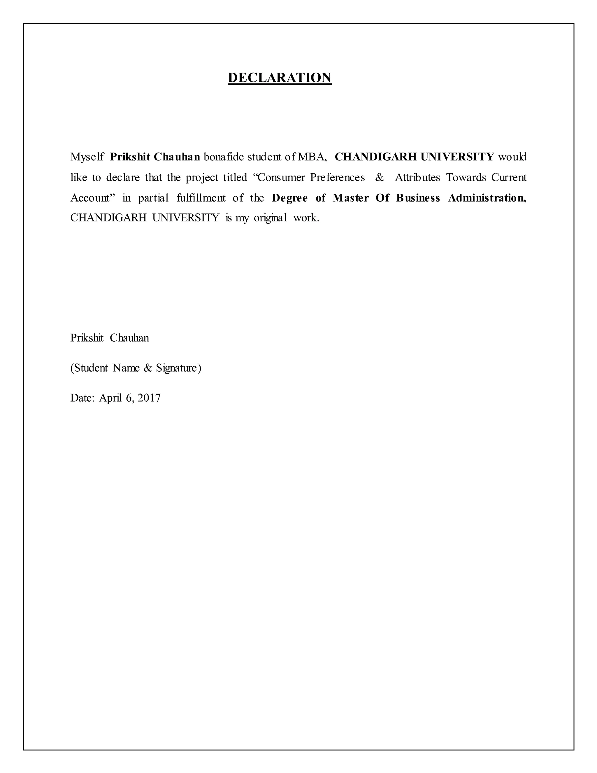 DECLARATION
Myself Prikshit Chauhan bonafide student of MBA, CHANDIGARH UNIVERSITY would
like to declare that the project titled “Consumer Preferences & Attributes Towards Current
Account” in partial fulfillment of the Degree of Master Of Business Administration,
CHANDIGARH UNIVERSITY is my original work.
Prikshit Chauhan
(Student Name & Signature)
Date: April 6, 2017
 