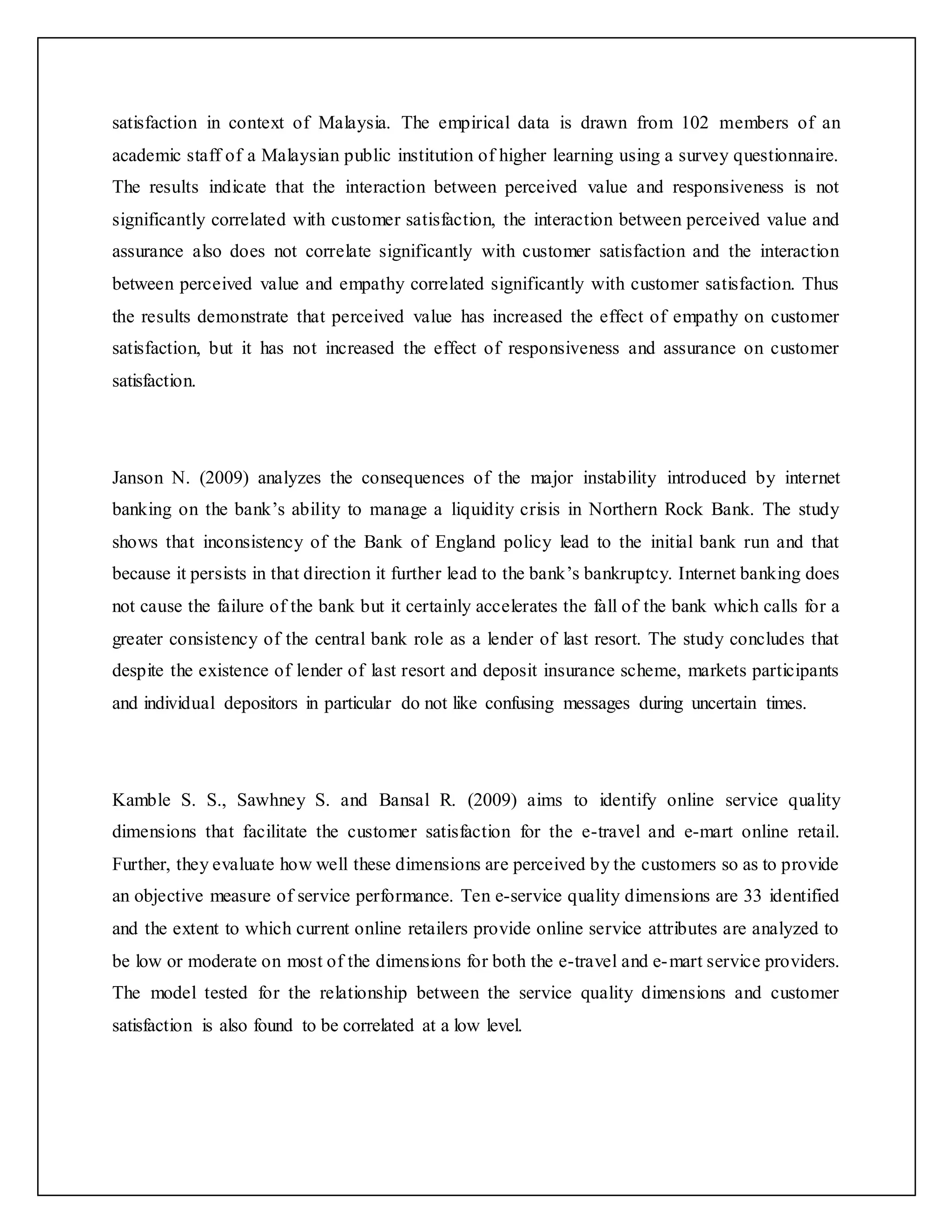 satisfaction in context of Malaysia. The empirical data is drawn from 102 members of an
academic staff of a Malaysian public institution of higher learning using a survey questionnaire.
The results indicate that the interaction between perceived value and responsiveness is not
significantly correlated with customer satisfaction, the interaction between perceived value and
assurance also does not correlate significantly with customer satisfaction and the interaction
between perceived value and empathy correlated significantly with customer satisfaction. Thus
the results demonstrate that perceived value has increased the effect of empathy on customer
satisfaction, but it has not increased the effect of responsiveness and assurance on customer
satisfaction.
Janson N. (2009) analyzes the consequences of the major instability introduced by internet
banking on the bank’s ability to manage a liquidity crisis in Northern Rock Bank. The study
shows that inconsistency of the Bank of England policy lead to the initial bank run and that
because it persists in that direction it further lead to the bank’s bankruptcy. Internet banking does
not cause the failure of the bank but it certainly accelerates the fall of the bank which calls for a
greater consistency of the central bank role as a lender of last resort. The study concludes that
despite the existence of lender of last resort and deposit insurance scheme, markets participants
and individual depositors in particular do not like confusing messages during uncertain times.
Kamble S. S., Sawhney S. and Bansal R. (2009) aims to identify online service quality
dimensions that facilitate the customer satisfaction for the e-travel and e-mart online retail.
Further, they evaluate how well these dimensions are perceived by the customers so as to provide
an objective measure of service performance. Ten e-service quality dimensions are 33 identified
and the extent to which current online retailers provide online service attributes are analyzed to
be low or moderate on most of the dimensions for both the e-travel and e-mart service providers.
The model tested for the relationship between the service quality dimensions and customer
satisfaction is also found to be correlated at a low level.
 