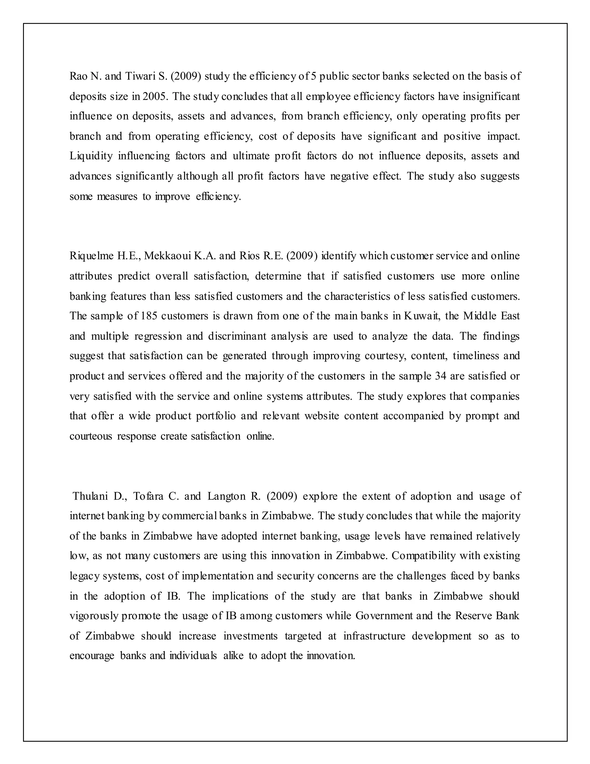 Rao N. and Tiwari S. (2009) study the efficiency of 5 public sector banks selected on the basis of
deposits size in 2005. The study concludes that all employee efficiency factors have insignificant
influence on deposits, assets and advances, from branch efficiency, only operating profits per
branch and from operating efficiency, cost of deposits have significant and positive impact.
Liquidity influencing factors and ultimate profit factors do not influence deposits, assets and
advances significantly although all profit factors have negative effect. The study also suggests
some measures to improve efficiency.
Riquelme H.E., Mekkaoui K.A. and Rios R.E. (2009) identify which customer service and online
attributes predict overall satisfaction, determine that if satisfied customers use more online
banking features than less satisfied customers and the characteristics of less satisfied customers.
The sample of 185 customers is drawn from one of the main banks in Kuwait, the Middle East
and multiple regression and discriminant analysis are used to analyze the data. The findings
suggest that satisfaction can be generated through improving courtesy, content, timeliness and
product and services offered and the majority of the customers in the sample 34 are satisfied or
very satisfied with the service and online systems attributes. The study explores that companies
that offer a wide product portfolio and relevant website content accompanied by prompt and
courteous response create satisfaction online.
Thulani D., Tofara C. and Langton R. (2009) explore the extent of adoption and usage of
internet banking by commercial banks in Zimbabwe. The study concludes that while the majority
of the banks in Zimbabwe have adopted internet banking, usage levels have remained relatively
low, as not many customers are using this innovation in Zimbabwe. Compatibility with existing
legacy systems, cost of implementation and security concerns are the challenges faced by banks
in the adoption of IB. The implications of the study are that banks in Zimbabwe should
vigorously promote the usage of IB among customers while Government and the Reserve Bank
of Zimbabwe should increase investments targeted at infrastructure development so as to
encourage banks and individuals alike to adopt the innovation.
 