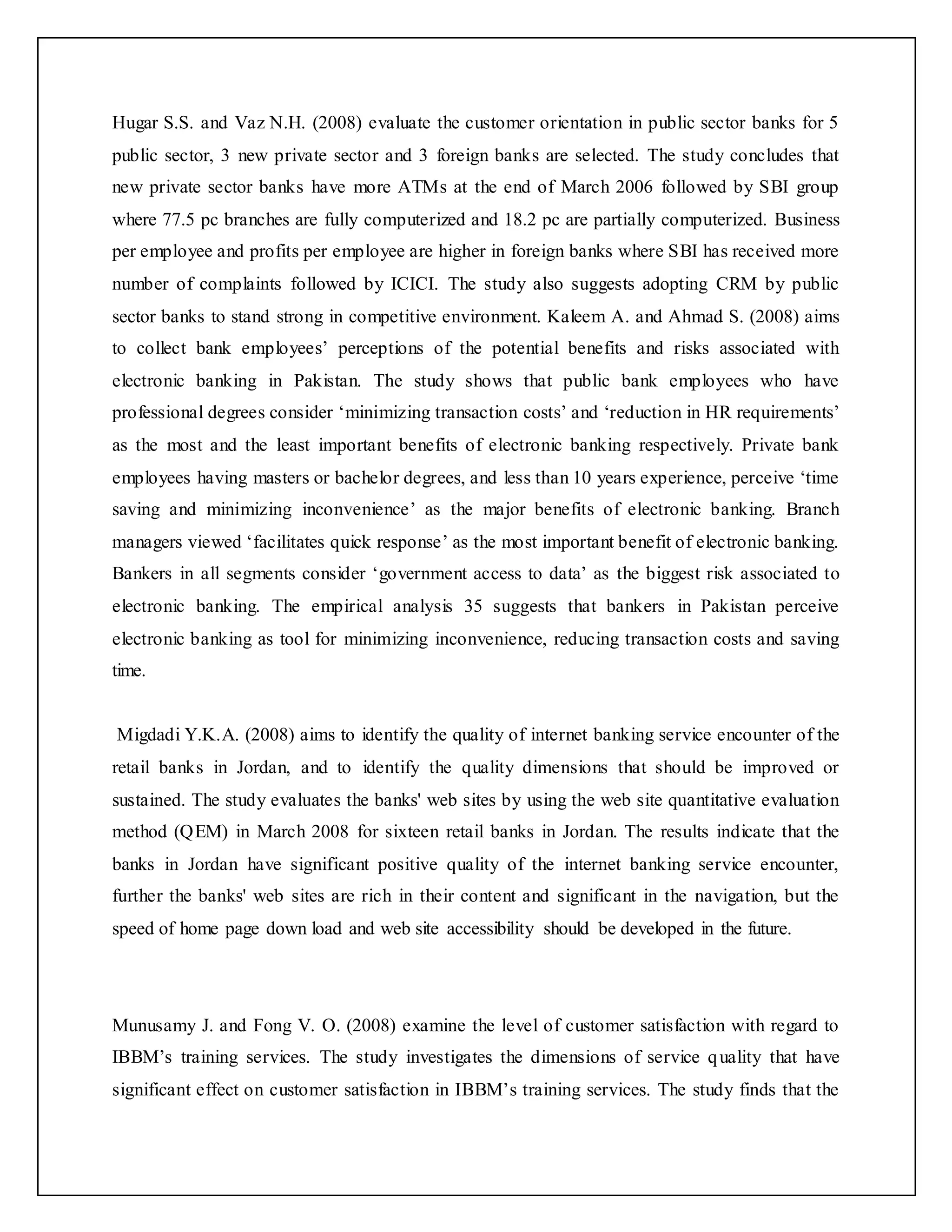 Hugar S.S. and Vaz N.H. (2008) evaluate the customer orientation in public sector banks for 5
public sector, 3 new private sector and 3 foreign banks are selected. The study concludes that
new private sector banks have more ATMs at the end of March 2006 followed by SBI group
where 77.5 pc branches are fully computerized and 18.2 pc are partially computerized. Business
per employee and profits per employee are higher in foreign banks where SBI has received more
number of complaints followed by ICICI. The study also suggests adopting CRM by public
sector banks to stand strong in competitive environment. Kaleem A. and Ahmad S. (2008) aims
to collect bank employees’ perceptions of the potential benefits and risks associated with
electronic banking in Pakistan. The study shows that public bank employees who have
professional degrees consider ‘minimizing transaction costs’ and ‘reduction in HR requirements’
as the most and the least important benefits of electronic banking respectively. Private bank
employees having masters or bachelor degrees, and less than 10 years experience, perceive ‘time
saving and minimizing inconvenience’ as the major benefits of electronic banking. Branch
managers viewed ‘facilitates quick response’ as the most important benefit of electronic banking.
Bankers in all segments consider ‘government access to data’ as the biggest risk associated to
electronic banking. The empirical analysis 35 suggests that bankers in Pakistan perceive
electronic banking as tool for minimizing inconvenience, reducing transaction costs and saving
time.
Migdadi Y.K.A. (2008) aims to identify the quality of internet banking service encounter of the
retail banks in Jordan, and to identify the quality dimensions that should be improved or
sustained. The study evaluates the banks' web sites by using the web site quantitative evaluation
method (QEM) in March 2008 for sixteen retail banks in Jordan. The results indicate that the
banks in Jordan have significant positive quality of the internet banking service encounter,
further the banks' web sites are rich in their content and significant in the navigation, but the
speed of home page down load and web site accessibility should be developed in the future.
Munusamy J. and Fong V. O. (2008) examine the level of customer satisfaction with regard to
IBBM’s training services. The study investigates the dimensions of service quality that have
significant effect on customer satisfaction in IBBM’s training services. The study finds that the
 