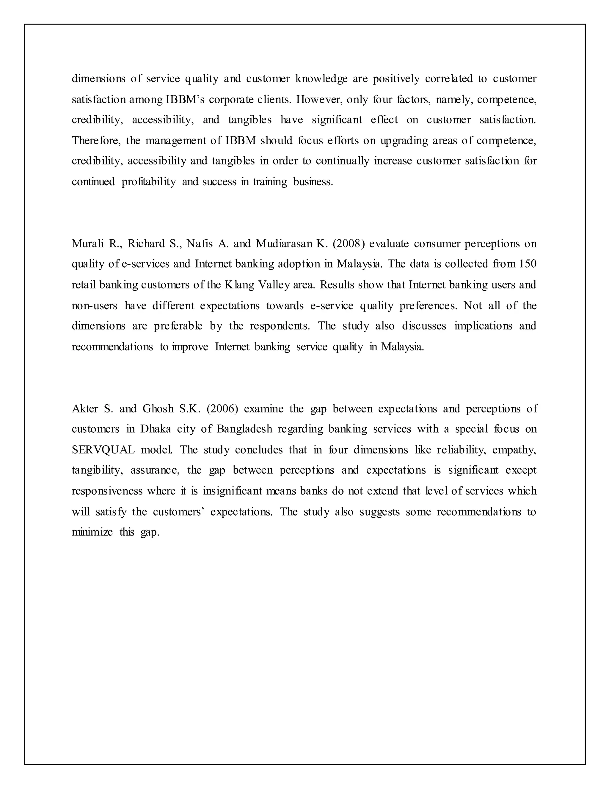 dimensions of service quality and customer knowledge are positively correlated to customer
satisfaction among IBBM’s corporate clients. However, only four factors, namely, competence,
credibility, accessibility, and tangibles have significant effect on customer satisfaction.
Therefore, the management of IBBM should focus efforts on upgrading areas of competence,
credibility, accessibility and tangibles in order to continually increase customer satisfaction for
continued profitability and success in training business.
Murali R., Richard S., Nafis A. and Mudiarasan K. (2008) evaluate consumer perceptions on
quality of e-services and Internet banking adoption in Malaysia. The data is collected from 150
retail banking customers of the Klang Valley area. Results show that Internet banking users and
non-users have different expectations towards e-service quality preferences. Not all of the
dimensions are preferable by the respondents. The study also discusses implications and
recommendations to improve Internet banking service quality in Malaysia.
Akter S. and Ghosh S.K. (2006) examine the gap between expectations and perceptions of
customers in Dhaka city of Bangladesh regarding banking services with a special focus on
SERVQUAL model. The study concludes that in four dimensions like reliability, empathy,
tangibility, assurance, the gap between perceptions and expectations is significant except
responsiveness where it is insignificant means banks do not extend that level of services which
will satisfy the customers’ expectations. The study also suggests some recommendations to
minimize this gap.
 