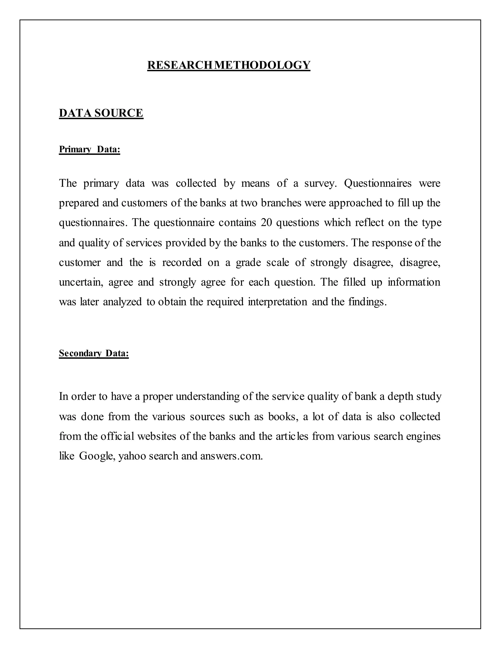 RESEARCHMETHODOLOGY
DATA SOURCE
Primary Data:
The primary data was collected by means of a survey. Questionnaires were
prepared and customers of the banks at two branches were approached to fill up the
questionnaires. The questionnaire contains 20 questions which reflect on the type
and quality of services provided by the banks to the customers. The response of the
customer and the is recorded on a grade scale of strongly disagree, disagree,
uncertain, agree and strongly agree for each question. The filled up information
was later analyzed to obtain the required interpretation and the findings.
Secondary Data:
In order to have a proper understanding of the service quality of bank a depth study
was done from the various sources such as books, a lot of data is also collected
from the official websites of the banks and the articles from various search engines
like Google, yahoo search and answers.com.
 