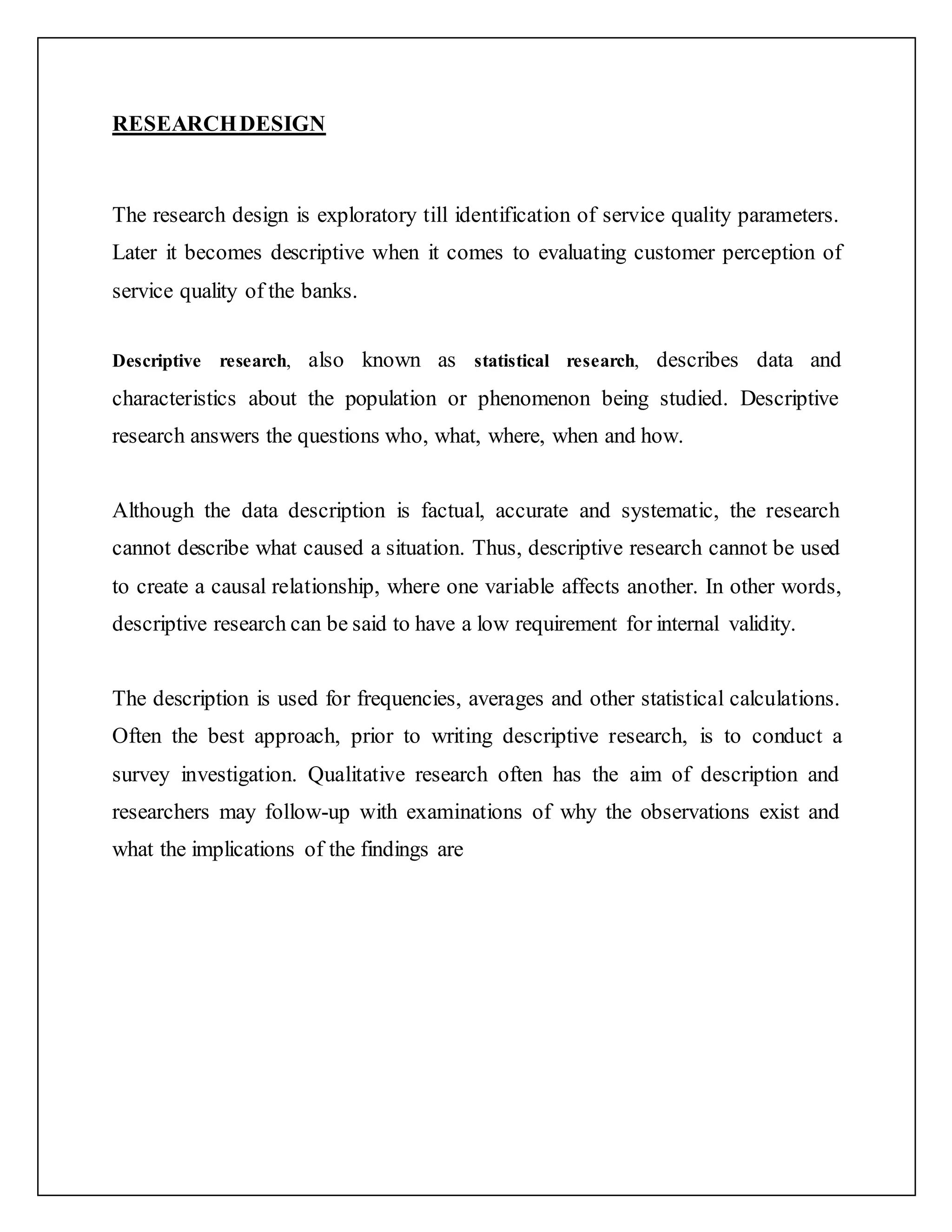 RESEARCHDESIGN
The research design is exploratory till identification of service quality parameters.
Later it becomes descriptive when it comes to evaluating customer perception of
service quality of the banks.
Descriptive research, also known as statistical research, describes data and
characteristics about the population or phenomenon being studied. Descriptive
research answers the questions who, what, where, when and how.
Although the data description is factual, accurate and systematic, the research
cannot describe what caused a situation. Thus, descriptive research cannot be used
to create a causal relationship, where one variable affects another. In other words,
descriptive research can be said to have a low requirement for internal validity.
The description is used for frequencies, averages and other statistical calculations.
Often the best approach, prior to writing descriptive research, is to conduct a
survey investigation. Qualitative research often has the aim of description and
researchers may follow-up with examinations of why the observations exist and
what the implications of the findings are
 