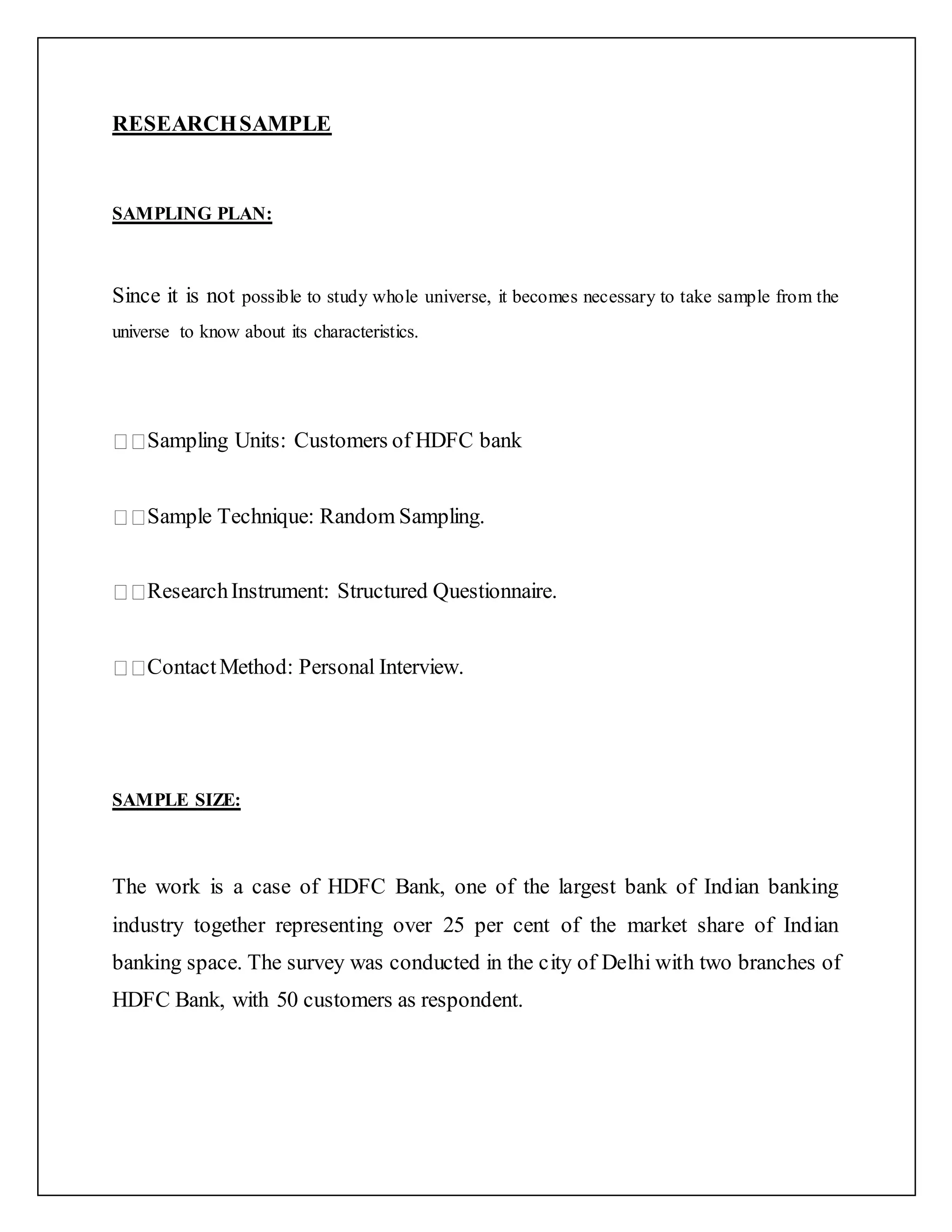 RESEARCHSAMPLE
SAMPLING PLAN:
Since it is not possible to study whole universe, it becomes necessary to take sample from the
universe to know about its characteristics.
Sampling Units: Customers of HDFC bank
Sample Technique: Random Sampling.
ResearchInstrument: Structured Questionnaire.
ContactMethod: Personal Interview.
SAMPLE SIZE:
The work is a case of HDFC Bank, one of the largest bank of Indian banking
industry together representing over 25 per cent of the market share of Indian
banking space. The survey was conducted in the city of Delhi with two branches of
HDFC Bank, with 50 customers as respondent.
 