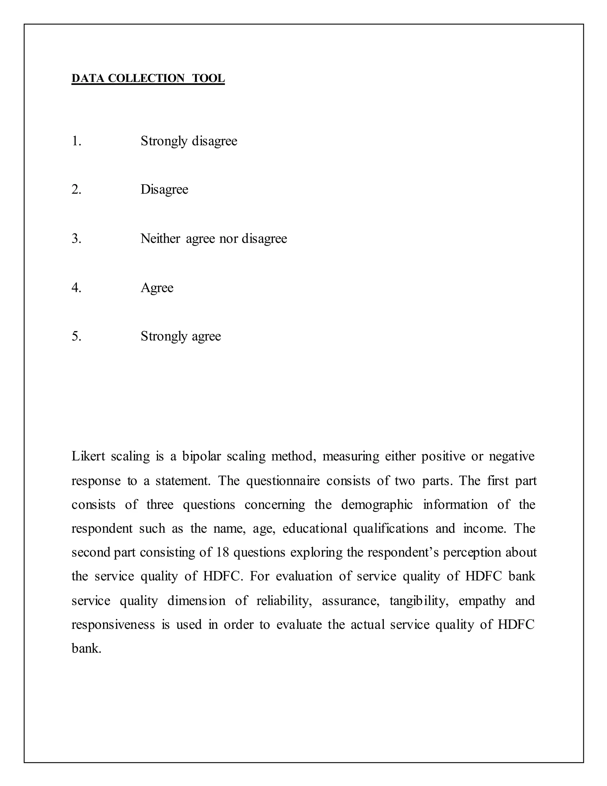 DATA COLLECTION TOOL
1. Strongly disagree
2. Disagree
3. Neither agree nor disagree
4. Agree
5. Strongly agree
Likert scaling is a bipolar scaling method, measuring either positive or negative
response to a statement. The questionnaire consists of two parts. The first part
consists of three questions concerning the demographic information of the
respondent such as the name, age, educational qualifications and income. The
second part consisting of 18 questions exploring the respondent’s perception about
the service quality of HDFC. For evaluation of service quality of HDFC bank
service quality dimension of reliability, assurance, tangibility, empathy and
responsiveness is used in order to evaluate the actual service quality of HDFC
bank.
 