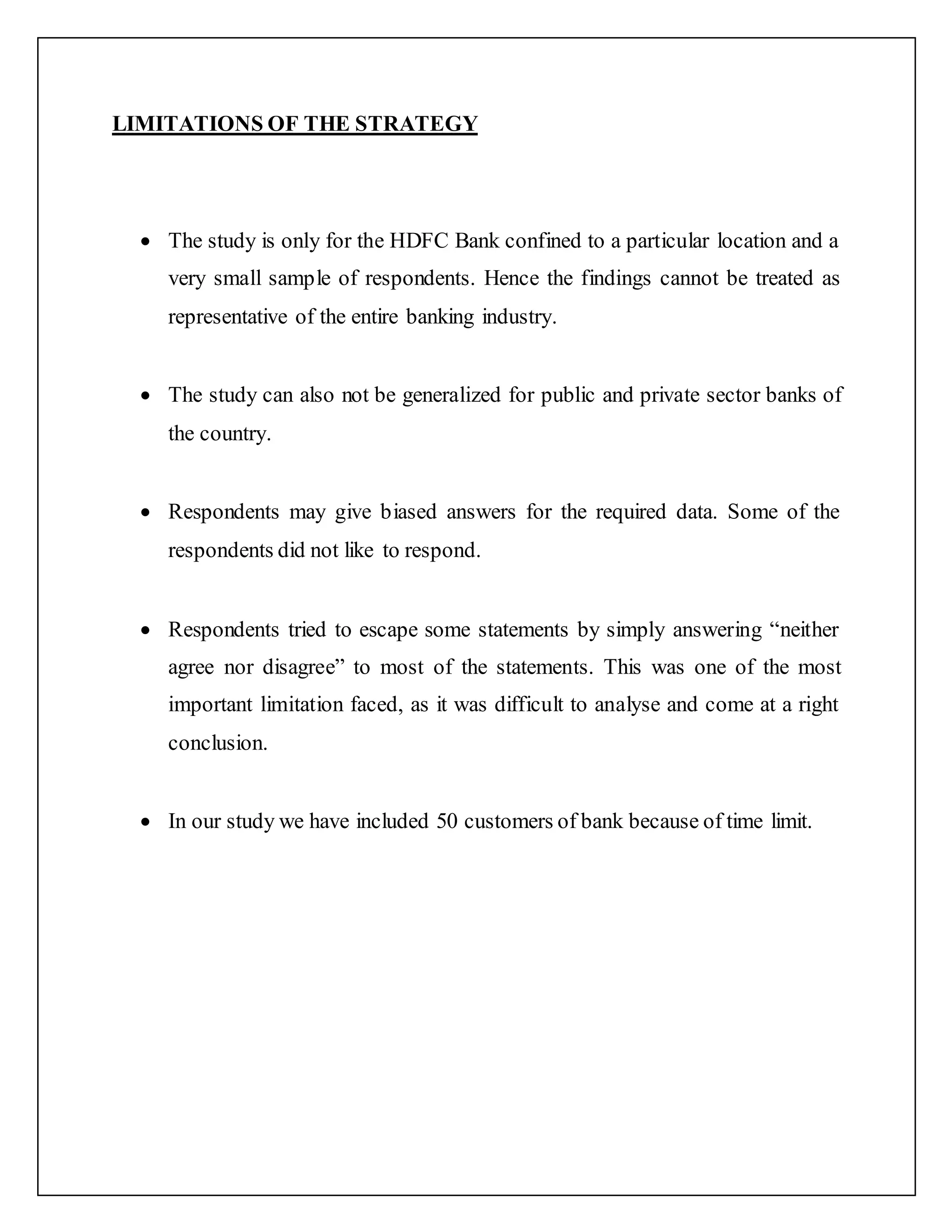 LIMITATIONS OF THE STRATEGY
 The study is only for the HDFC Bank confined to a particular location and a
very small sample of respondents. Hence the findings cannot be treated as
representative of the entire banking industry.
 The study can also not be generalized for public and private sector banks of
the country.
 Respondents may give biased answers for the required data. Some of the
respondents did not like to respond.
 Respondents tried to escape some statements by simply answering “neither
agree nor disagree” to most of the statements. This was one of the most
important limitation faced, as it was difficult to analyse and come at a right
conclusion.
 In our study we have included 50 customers of bank because of time limit.
 