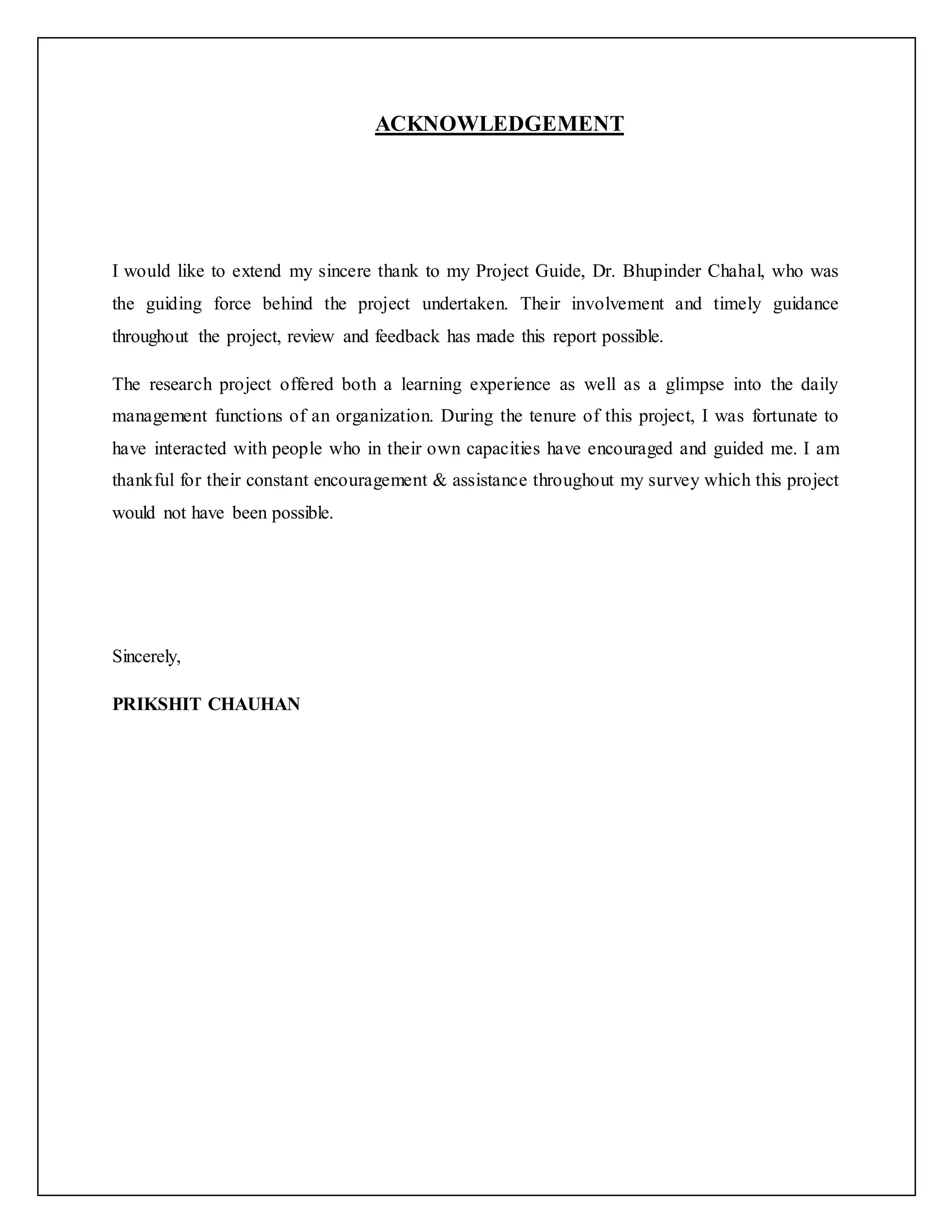 ACKNOWLEDGEMENT
I would like to extend my sincere thank to my Project Guide, Dr. Bhupinder Chahal, who was
the guiding force behind the project undertaken. Their involvement and timely guidance
throughout the project, review and feedback has made this report possible.
The research project offered both a learning experience as well as a glimpse into the daily
management functions of an organization. During the tenure of this project, I was fortunate to
have interacted with people who in their own capacities have encouraged and guided me. I am
thankful for their constant encouragement & assistance throughout my survey which this project
would not have been possible.
Sincerely,
PRIKSHIT CHAUHAN
 