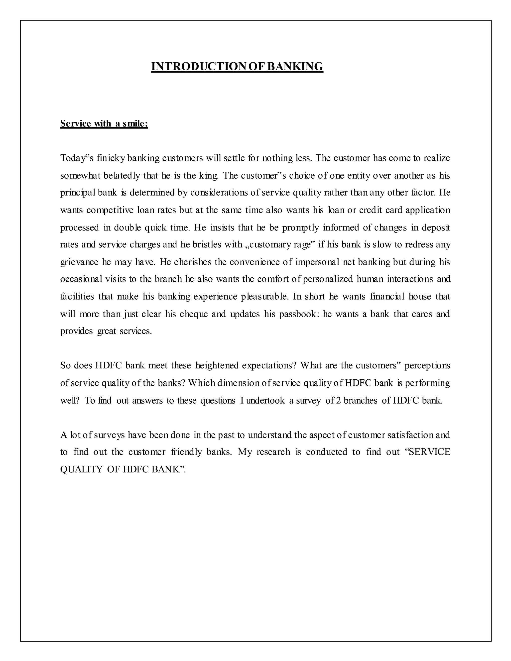 INTRODUCTIONOF BANKING
Service with a smile:
Today‟s finicky banking customers will settle for nothing less. The customer has come to realize
somewhat belatedly that he is the king. The customer‟s choice of one entity over another as his
principal bank is determined by considerations of service quality rather than any other factor. He
wants competitive loan rates but at the same time also wants his loan or credit card application
processed in double quick time. He insists that he be promptly informed of changes in deposit
rates and service charges and he bristles with „customary rage‟ if his bank is slow to redress any
grievance he may have. He cherishes the convenience of impersonal net banking but during his
occasional visits to the branch he also wants the comfort of personalized human interactions and
facilities that make his banking experience pleasurable. In short he wants financial house that
will more than just clear his cheque and updates his passbook: he wants a bank that cares and
provides great services.
So does HDFC bank meet these heightened expectations? What are the customers‟ perceptions
of service quality of the banks? Which dimension of service quality of HDFC bank is performing
well? To find out answers to these questions I undertook a survey of 2 branches of HDFC bank.
A lot of surveys have been done in the past to understand the aspect of customer satisfaction and
to find out the customer friendly banks. My research is conducted to find out “SERVICE
QUALITY OF HDFC BANK”.
 