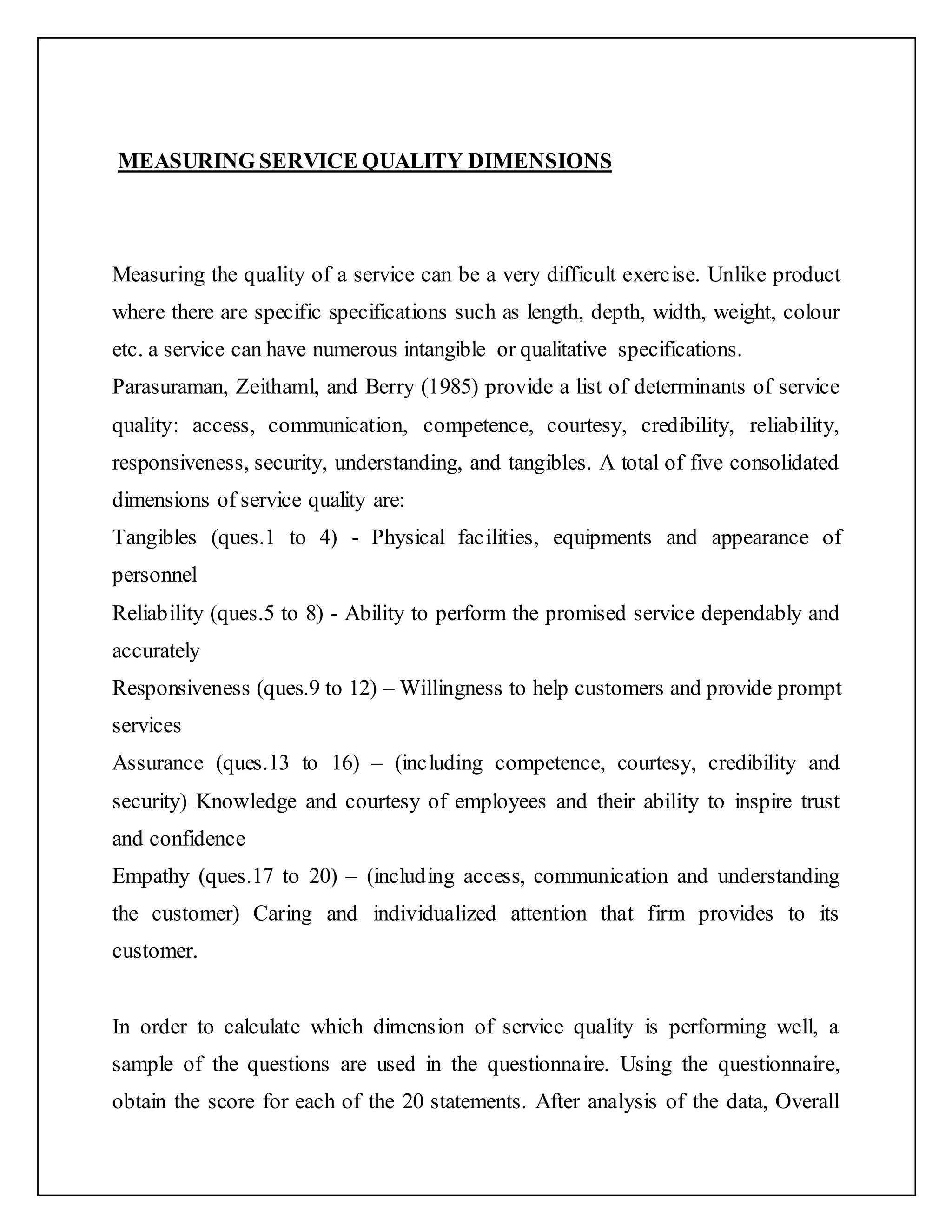 MEASURING SERVICE QUALITY DIMENSIONS
Measuring the quality of a service can be a very difficult exercise. Unlike product
where there are specific specifications such as length, depth, width, weight, colour
etc. a service can have numerous intangible or qualitative specifications.
Parasuraman, Zeithaml, and Berry (1985) provide a list of determinants of service
quality: access, communication, competence, courtesy, credibility, reliability,
responsiveness, security, understanding, and tangibles. A total of five consolidated
dimensions of service quality are:
Tangibles (ques.1 to 4) - Physical facilities, equipments and appearance of
personnel
Reliability (ques.5 to 8) - Ability to perform the promised service dependably and
accurately
Responsiveness (ques.9 to 12) – Willingness to help customers and provide prompt
services
Assurance (ques.13 to 16) – (including competence, courtesy, credibility and
security) Knowledge and courtesy of employees and their ability to inspire trust
and confidence
Empathy (ques.17 to 20) – (including access, communication and understanding
the customer) Caring and individualized attention that firm provides to its
customer.
In order to calculate which dimension of service quality is performing well, a
sample of the questions are used in the questionnaire. Using the questionnaire,
obtain the score for each of the 20 statements. After analysis of the data, Overall
 