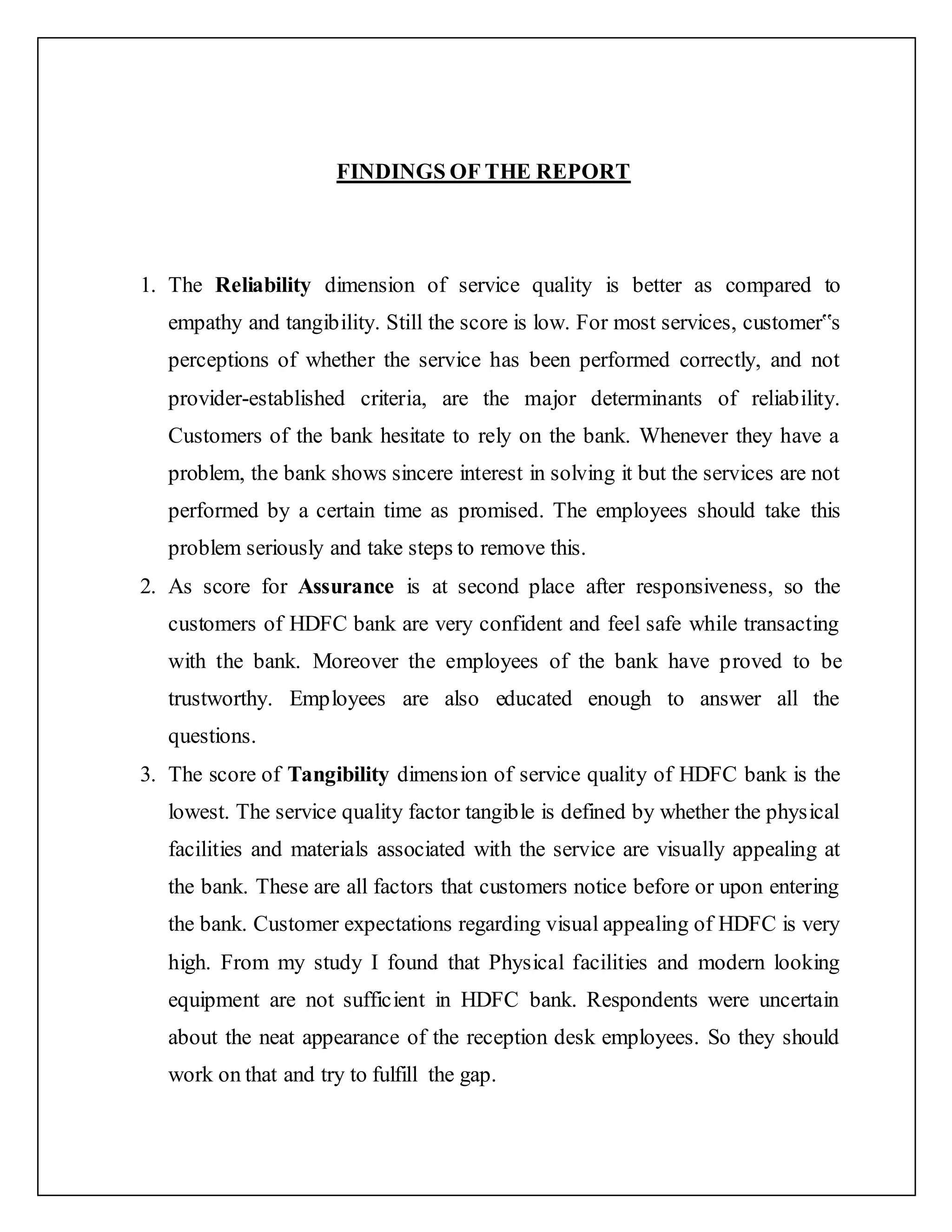 FINDINGS OF THE REPORT
1. The Reliability dimension of service quality is better as compared to
empathy and tangibility. Still the score is low. For most services, customer‟s
perceptions of whether the service has been performed correctly, and not
provider-established criteria, are the major determinants of reliability.
Customers of the bank hesitate to rely on the bank. Whenever they have a
problem, the bank shows sincere interest in solving it but the services are not
performed by a certain time as promised. The employees should take this
problem seriously and take steps to remove this.
2. As score for Assurance is at second place after responsiveness, so the
customers of HDFC bank are very confident and feel safe while transacting
with the bank. Moreover the employees of the bank have proved to be
trustworthy. Employees are also educated enough to answer all the
questions.
3. The score of Tangibility dimension of service quality of HDFC bank is the
lowest. The service quality factor tangible is defined by whether the physical
facilities and materials associated with the service are visually appealing at
the bank. These are all factors that customers notice before or upon entering
the bank. Customer expectations regarding visual appealing of HDFC is very
high. From my study I found that Physical facilities and modern looking
equipment are not sufficient in HDFC bank. Respondents were uncertain
about the neat appearance of the reception desk employees. So they should
work on that and try to fulfill the gap.
 