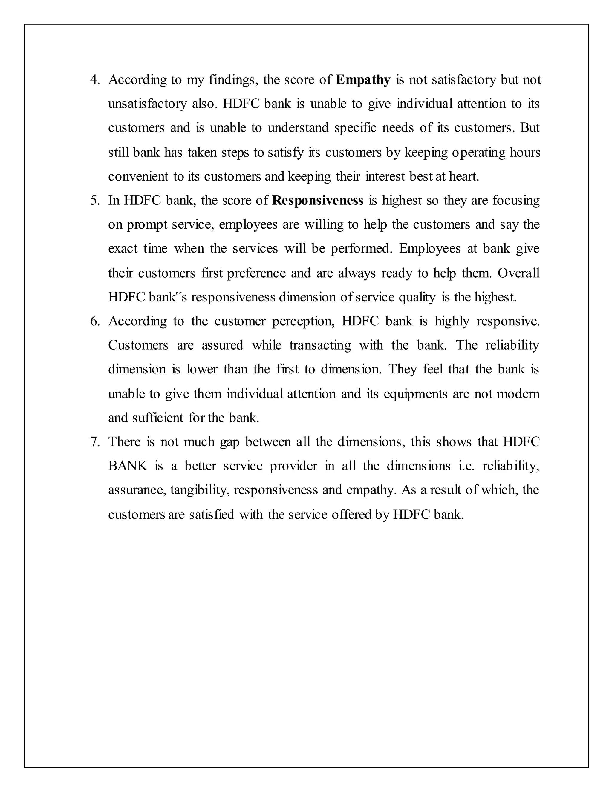 4. According to my findings, the score of Empathy is not satisfactory but not
unsatisfactory also. HDFC bank is unable to give individual attention to its
customers and is unable to understand specific needs of its customers. But
still bank has taken steps to satisfy its customers by keeping operating hours
convenient to its customers and keeping their interest best at heart.
5. In HDFC bank, the score of Responsiveness is highest so they are focusing
on prompt service, employees are willing to help the customers and say the
exact time when the services will be performed. Employees at bank give
their customers first preference and are always ready to help them. Overall
HDFC bank‟s responsiveness dimension of service quality is the highest.
6. According to the customer perception, HDFC bank is highly responsive.
Customers are assured while transacting with the bank. The reliability
dimension is lower than the first to dimension. They feel that the bank is
unable to give them individual attention and its equipments are not modern
and sufficient for the bank.
7. There is not much gap between all the dimensions, this shows that HDFC
BANK is a better service provider in all the dimensions i.e. reliability,
assurance, tangibility, responsiveness and empathy. As a result of which, the
customers are satisfied with the service offered by HDFC bank.
 