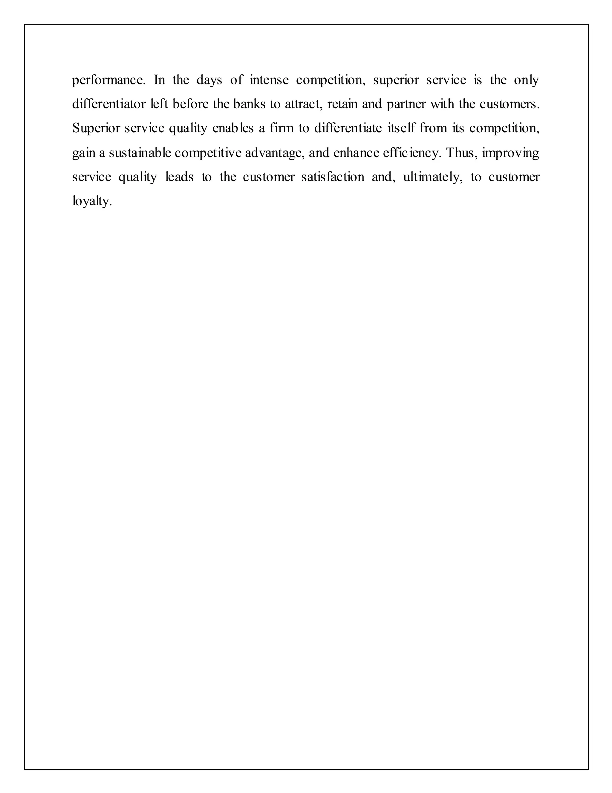 performance. In the days of intense competition, superior service is the only
differentiator left before the banks to attract, retain and partner with the customers.
Superior service quality enables a firm to differentiate itself from its competition,
gain a sustainable competitive advantage, and enhance efficiency. Thus, improving
service quality leads to the customer satisfaction and, ultimately, to customer
loyalty.
 