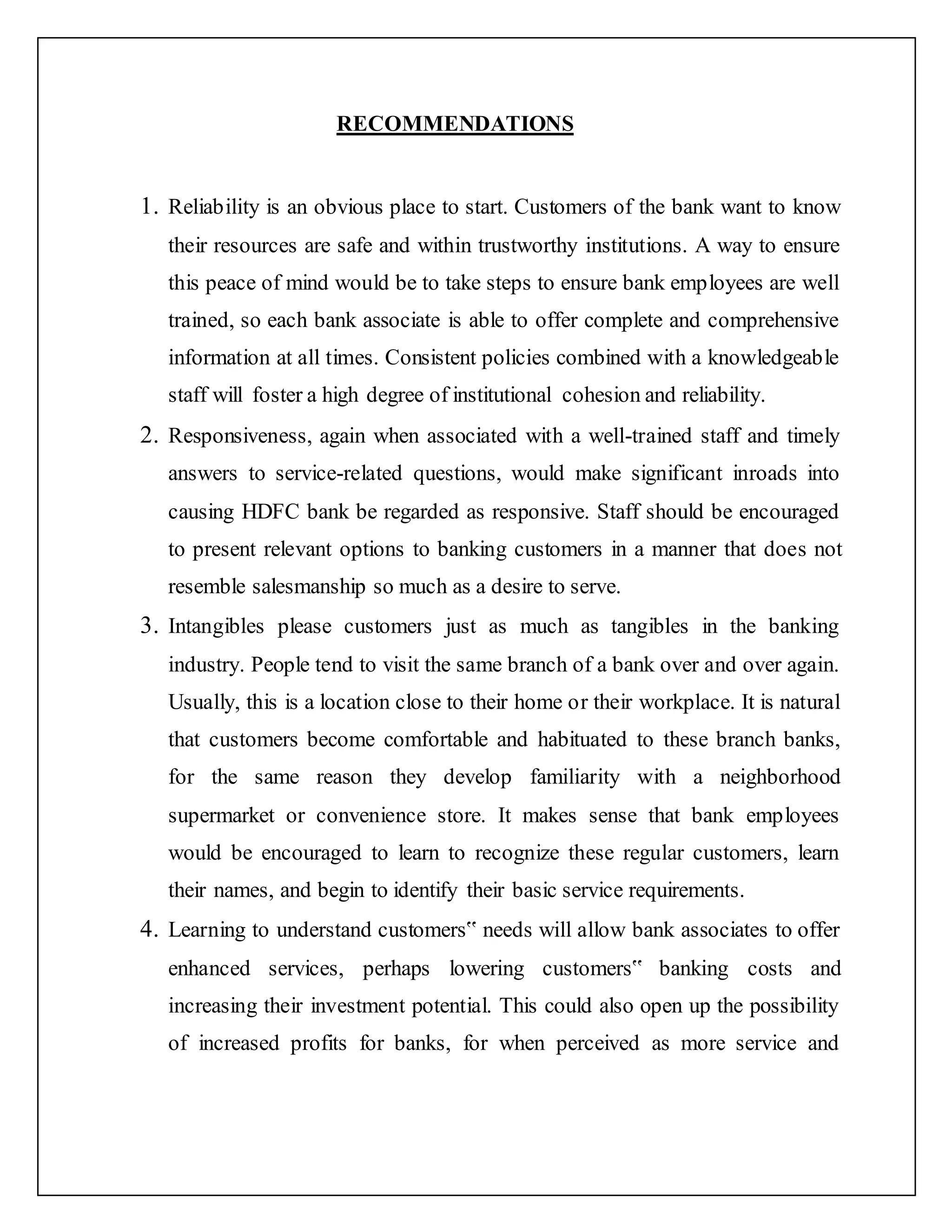 RECOMMENDATIONS
1. Reliability is an obvious place to start. Customers of the bank want to know
their resources are safe and within trustworthy institutions. A way to ensure
this peace of mind would be to take steps to ensure bank employees are well
trained, so each bank associate is able to offer complete and comprehensive
information at all times. Consistent policies combined with a knowledgeable
staff will foster a high degree of institutional cohesion and reliability.
2. Responsiveness, again when associated with a well-trained staff and timely
answers to service-related questions, would make significant inroads into
causing HDFC bank be regarded as responsive. Staff should be encouraged
to present relevant options to banking customers in a manner that does not
resemble salesmanship so much as a desire to serve.
3. Intangibles please customers just as much as tangibles in the banking
industry. People tend to visit the same branch of a bank over and over again.
Usually, this is a location close to their home or their workplace. It is natural
that customers become comfortable and habituated to these branch banks,
for the same reason they develop familiarity with a neighborhood
supermarket or convenience store. It makes sense that bank employees
would be encouraged to learn to recognize these regular customers, learn
their names, and begin to identify their basic service requirements.
4. Learning to understand customers‟ needs will allow bank associates to offer
enhanced services, perhaps lowering customers‟ banking costs and
increasing their investment potential. This could also open up the possibility
of increased profits for banks, for when perceived as more service and
 