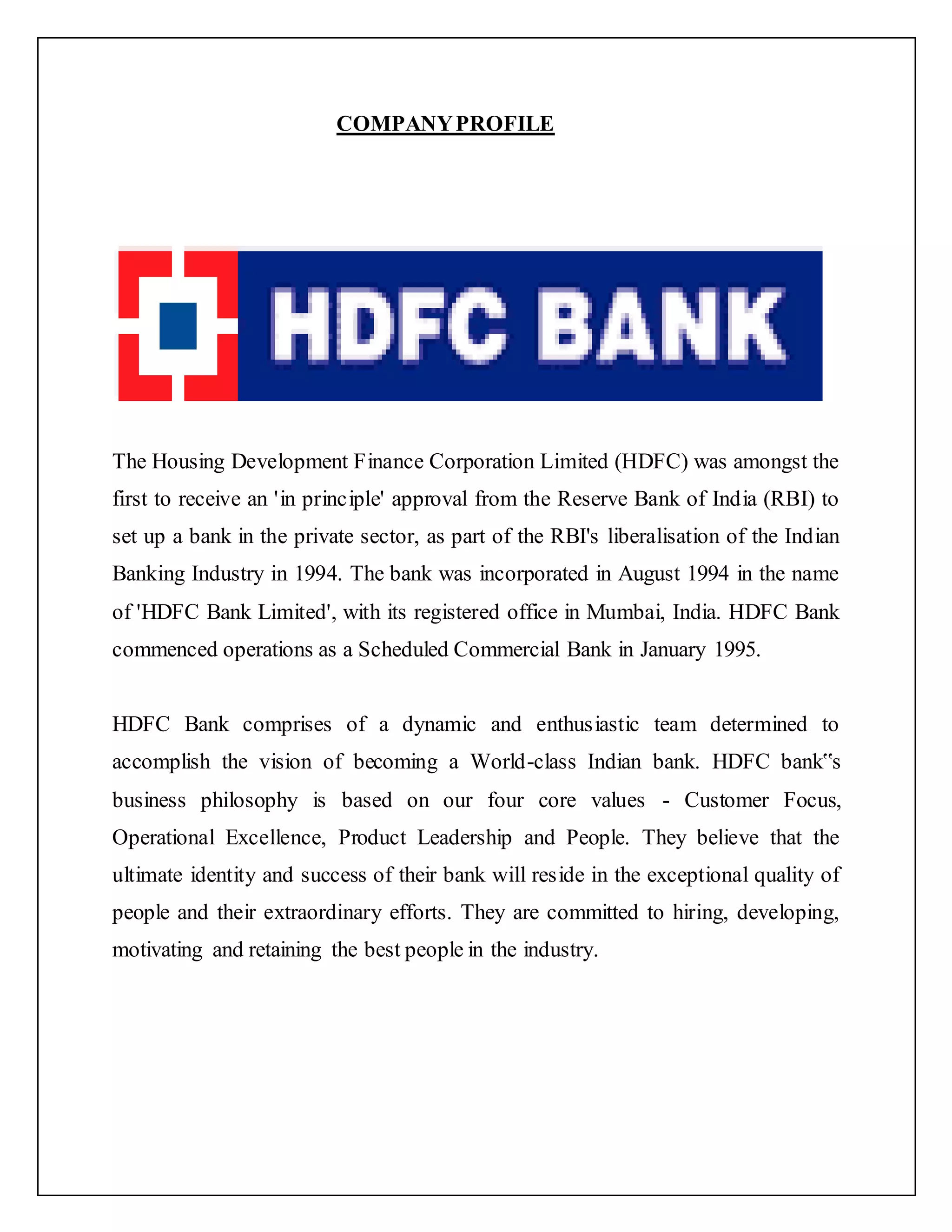 COMPANYPROFILE
The Housing Development Finance Corporation Limited (HDFC) was amongst the
first to receive an 'in principle' approval from the Reserve Bank of India (RBI) to
set up a bank in the private sector, as part of the RBI's liberalisation of the Indian
Banking Industry in 1994. The bank was incorporated in August 1994 in the name
of 'HDFC Bank Limited', with its registered office in Mumbai, India. HDFC Bank
commenced operations as a Scheduled Commercial Bank in January 1995.
HDFC Bank comprises of a dynamic and enthusiastic team determined to
accomplish the vision of becoming a World-class Indian bank. HDFC bank‟s
business philosophy is based on our four core values - Customer Focus,
Operational Excellence, Product Leadership and People. They believe that the
ultimate identity and success of their bank will reside in the exceptional quality of
people and their extraordinary efforts. They are committed to hiring, developing,
motivating and retaining the best people in the industry.
 