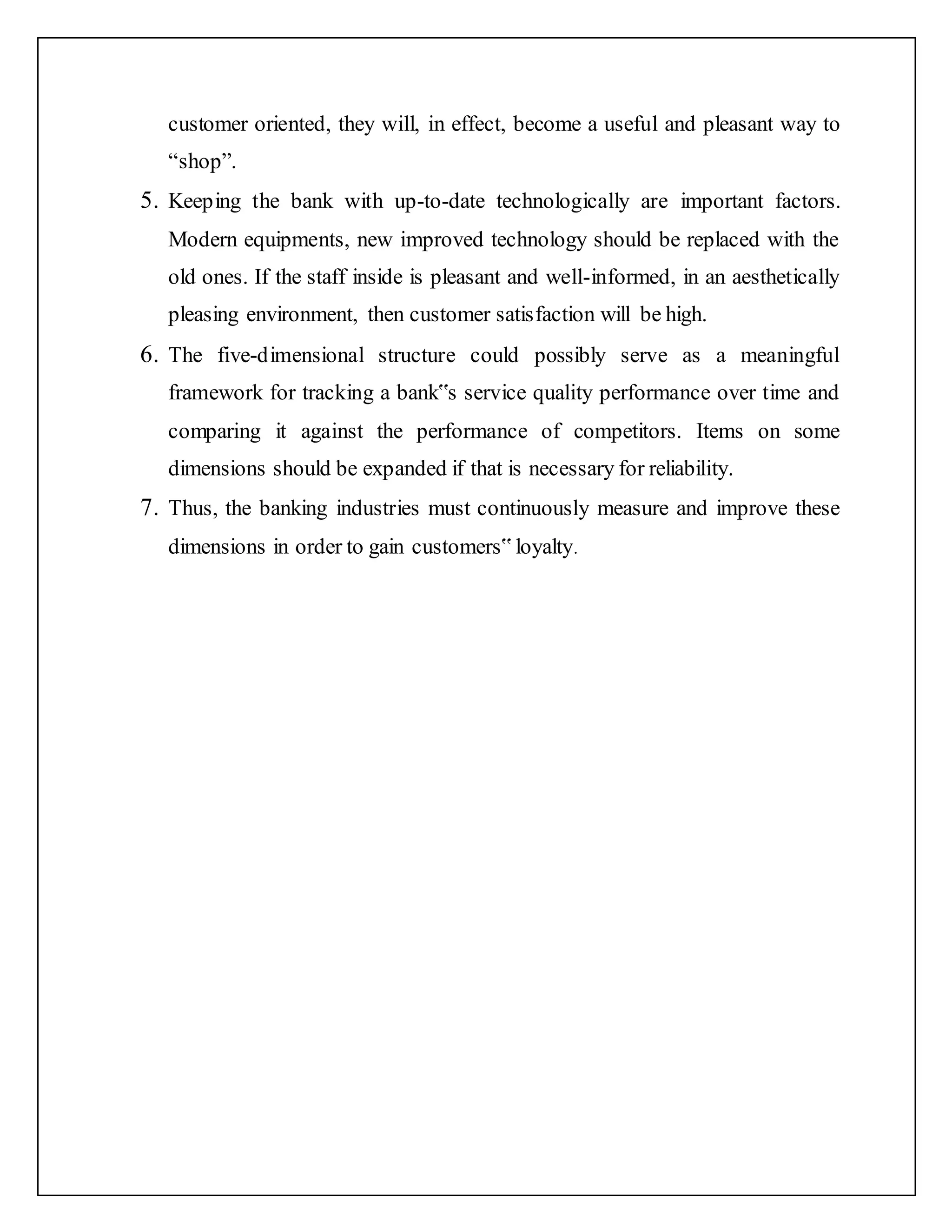 customer oriented, they will, in effect, become a useful and pleasant way to
“shop”.
5. Keeping the bank with up-to-date technologically are important factors.
Modern equipments, new improved technology should be replaced with the
old ones. If the staff inside is pleasant and well-informed, in an aesthetically
pleasing environment, then customer satisfaction will be high.
6. The five-dimensional structure could possibly serve as a meaningful
framework for tracking a bank‟s service quality performance over time and
comparing it against the performance of competitors. Items on some
dimensions should be expanded if that is necessary for reliability.
7. Thus, the banking industries must continuously measure and improve these
dimensions in order to gain customers‟ loyalty.
 
