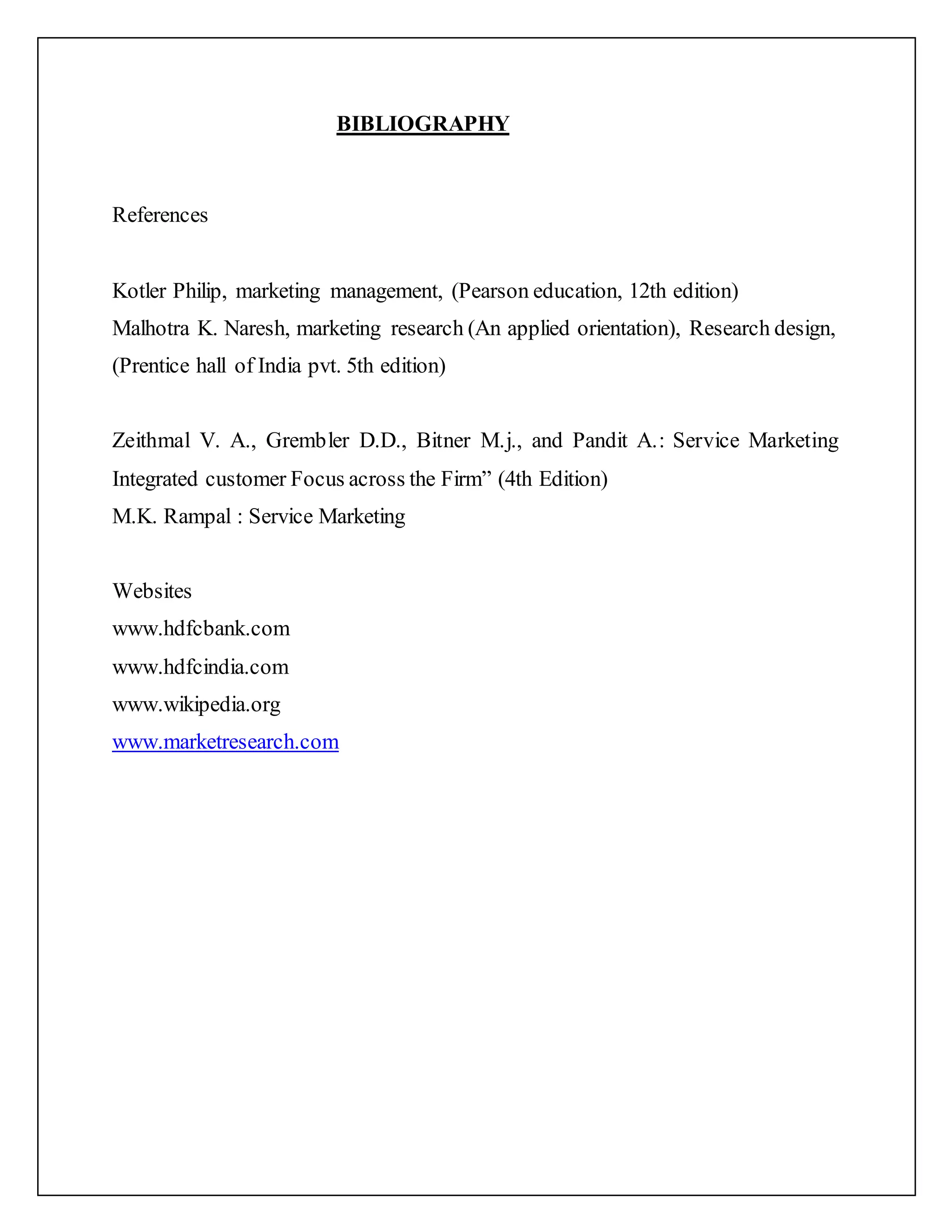 BIBLIOGRAPHY
References
Kotler Philip, marketing management, (Pearson education, 12th edition)
Malhotra K. Naresh, marketing research (An applied orientation), Research design,
(Prentice hall of India pvt. 5th edition)
Zeithmal V. A., Grembler D.D., Bitner M.j., and Pandit A.: Service Marketing
Integrated customer Focus across the Firm” (4th Edition)
M.K. Rampal : Service Marketing
Websites
www.hdfcbank.com
www.hdfcindia.com
www.wikipedia.org
www.marketresearch.com
 