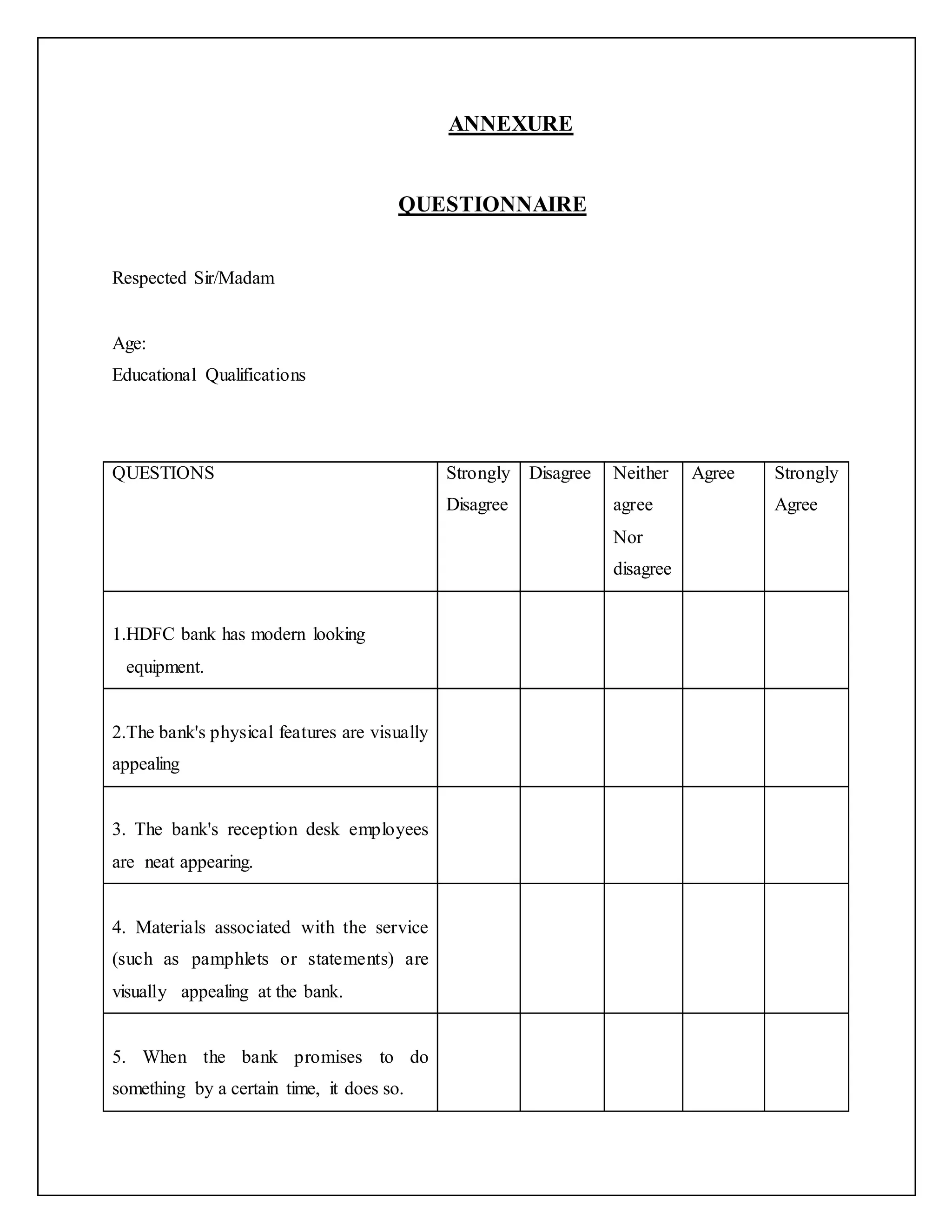 ANNEXURE
QUESTIONNAIRE
Respected Sir/Madam
Age:
Educational Qualifications
QUESTIONS Strongly
Disagree
Disagree Neither
agree
Nor
disagree
Agree Strongly
Agree
1.HDFC bank has modern looking
equipment.
2.The bank's physical features are visually
appealing
3. The bank's reception desk employees
are neat appearing.
4. Materials associated with the service
(such as pamphlets or statements) are
visually appealing at the bank.
5. When the bank promises to do
something by a certain time, it does so.
 