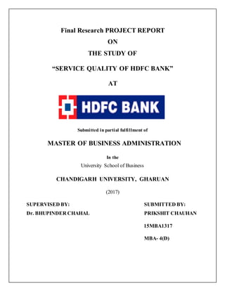 Final Research PROJECT REPORT
ON
THE STUDY OF
“SERVICE QUALITY OF HDFC BANK”
AT
Submitted in partial fulfillment of
MASTER OF BUSINESS ADMINISTRATION
In the
University School of Business
CHANDIGARH UNIVERSITY, GHARUAN
(2017)
SUPERVISED BY: SUBMITTED BY:
Dr. BHUPINDER CHAHAL PRIKSHIT CHAUHAN
15MBA1317
MBA- 4(D)
 
