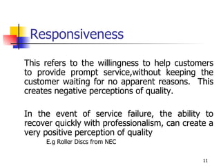 Responsiveness This refers to the willingness to help customers to provide prompt service,without keeping the customer waiting for no apparent reasons.  This creates negative perceptions of quality.  In the event of service failure, the ability to recover quickly with professionalism, can create a very positive perception of quality E.g Roller Discs from NEC 
