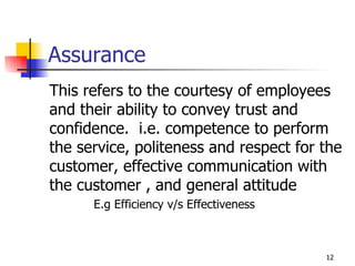 Assurance This refers to the courtesy of employees and their ability to convey trust and confidence.  i.e. competence to perform the service, politeness and respect for the customer, effective communication with the customer , and general attitude E.g Efficiency v/s Effectiveness 