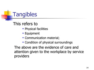 Tangibles This refers to  Physical facilities Equipment Communication material; Condition of physical surroundings The above are the evidence of care and attention given to the workplace by service providers 