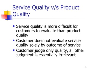 Service Quality v/s Product Quality Service quality is more difficult for customers to evaluate than product quality Customer does not evaluate service quality solely by outcome of service Customer judge only quality, all other judgment is essentially irrelevant 