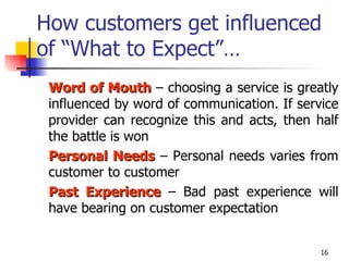 How customers get influenced of “What to Expect”… Word of Mouth  – choosing a service is greatly influenced by word of communication. If service provider can recognize this and acts, then half the battle is won Personal Needs  – Personal needs varies from customer to customer Past Experience  – Bad past experience will have bearing on customer expectation  