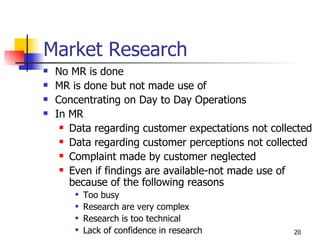 Market Research No MR is done MR is done but not made use of Concentrating on Day to Day Operations In MR Data regarding customer expectations not collected Data regarding customer perceptions not collected Complaint made by customer neglected Even if findings are available-not made use of because of the following reasons Too busy Research are very complex Research is too technical Lack of confidence in research 