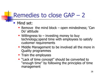 Remedies to close GAP – 2  Mind set: Remove  the mind block – open mindedness; ‘Can Do’ attitude Willingness to – investing money to buy technology;spend time with employees to satisfy customer requirements Middle Management to be involved all the more in Quality programmes Train the employees “ Lack of time concept” should be converted to “enough time” by following the principles of time management 