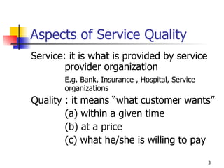 Aspects of Service Quality Service: it is what is provided by service provider organization E.g. Bank, Insurance , Hospital, Service organizations   Quality : it means “what customer wants” (a) within a given time (b) at a price (c) what he/she is willing to pay 