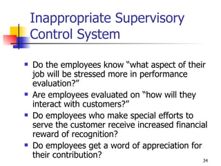 Inappropriate Supervisory Control System Do the employees know “what aspect of their job will be stressed more in performance evaluation?” Are employees evaluated on “how will they interact with customers?” Do employees who make special efforts to serve the customer receive increased financial reward of recognition? Do employees get a word of appreciation for their contribution? 