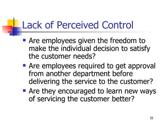 Lack of Perceived Control Are employees given the freedom to make the individual decision to satisfy the customer needs? Are employees required to get approval from another department before delivering the service to the customer? Are they encouraged to learn new ways of servicing the customer better? 