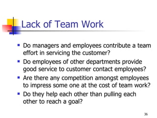 Lack of Team Work Do managers and employees contribute a team effort in servicing the customer? Do employees of other departments provide good service to customer contact employees? Are there any competition amongst employees to impress some one at the cost of team work? Do they help each other than pulling each other to reach a goal? 