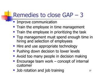 Remedies to close GAP – 3  Improve communication Train the employee in time management Train the employee in prioritizing the task Top management must spend enough time in hiring and selection of employees Hire and use appropriate technology Pushing down decision to lower levels Avoid too many people in decision making Encourage team work – concept of internal customer Job rotation and job training 