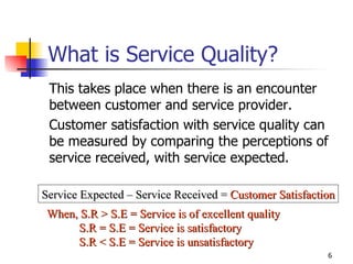 What is Service Quality? This takes place when there is an encounter between customer and service provider.  Customer satisfaction with service quality can be measured by comparing the perceptions of service received, with service expected. Service Expected – Service Received =  Customer Satisfaction When, S.R > S.E = Service is of excellent quality S.R = S.E = Service is satisfactory S.R < S.E = Service is unsatisfactory 