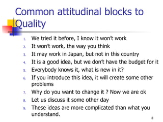 Common attitudinal blocks to Quality We tried it before, I know it won’t work It won’t work, the way you think It may work in Japan, but not in this country It is a good idea, but we don’t have the budget for it Everybody knows it, what is new in it? If you introduce this idea, it will create some other problems Why do you want to change it ? Now we are ok Let us discuss it some other day These ideas are more complicated than what you understand. 